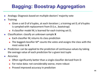 Bagging: Boostrap Aggregation
 Analogy: Diagnosis based on multiple doctors’ majority vote
 Training
 Given a set D of d tuples, at each iteration i, a training set Di of d tuples
is sampled with replacement from D (i.e., bootstrap)
 A classifier model Mi is learned for each training set Di
 Classification: classify an unknown sample X
 Each classifier Mi returns its class prediction
 The bagged classifier M* counts the votes and assigns the class with the
most votes to X
 Prediction: can be applied to the prediction of continuous values by taking
the average value of each prediction for a given test tuple
 Accuracy
 Often significantly better than a single classifier derived from D
 For noise data: not considerably worse, more robust
 Proved improved accuracy in prediction
64
 