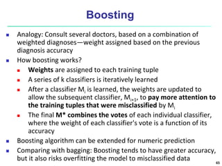Boosting
 Analogy: Consult several doctors, based on a combination of
weighted diagnoses—weight assigned based on the previous
diagnosis accuracy
 How boosting works?
 Weights are assigned to each training tuple
 A series of k classifiers is iteratively learned
 After a classifier Mi is learned, the weights are updated to
allow the subsequent classifier, Mi+1, to pay more attention to
the training tuples that were misclassified by Mi
 The final M* combines the votes of each individual classifier,
where the weight of each classifier's vote is a function of its
accuracy
 Boosting algorithm can be extended for numeric prediction
 Comparing with bagging: Boosting tends to have greater accuracy,
but it also risks overfitting the model to misclassified data 65
 