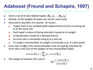66
Adaboost (Freund and Schapire, 1997)
 Given a set of d class-labeled tuples, (X1, y1), …, (Xd, yd)
 Initially, all the weights of tuples are set the same (1/d)
 Generate k classifiers in k rounds. At round i,
 Tuples from D are sampled (with replacement) to form a training set
Di of the same size
 Each tuple’s chance of being selected is based on its weight
 A classification model Mi is derived from Di
 Its error rate is calculated using Di as a test set
 If a tuple is misclassified, its weight is increased, o.w. it is decreased
 Error rate: err(Xj) is the misclassification error of tuple Xj. Classifier Mi
error rate is the sum of the weights of the misclassified tuples:
 The weight of classifier Mi’s vote is
)
(
)
(
1
log
i
i
M
error
M
error

 

d
j
j
i err
w
M
error )
(
)
( j
X
 