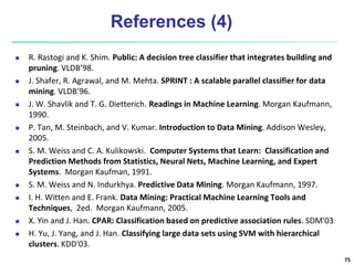References (4)
 R. Rastogi and K. Shim. Public: A decision tree classifier that integrates building and
pruning. VLDB’98.
 J. Shafer, R. Agrawal, and M. Mehta. SPRINT : A scalable parallel classifier for data
mining. VLDB’96.
 J. W. Shavlik and T. G. Dietterich. Readings in Machine Learning. Morgan Kaufmann,
1990.
 P. Tan, M. Steinbach, and V. Kumar. Introduction to Data Mining. Addison Wesley,
2005.
 S. M. Weiss and C. A. Kulikowski. Computer Systems that Learn: Classification and
Prediction Methods from Statistics, Neural Nets, Machine Learning, and Expert
Systems. Morgan Kaufman, 1991.
 S. M. Weiss and N. Indurkhya. Predictive Data Mining. Morgan Kaufmann, 1997.
 I. H. Witten and E. Frank. Data Mining: Practical Machine Learning Tools and
Techniques, 2ed. Morgan Kaufmann, 2005.
 X. Yin and J. Han. CPAR: Classification based on predictive association rules. SDM'03
 H. Yu, J. Yang, and J. Han. Classifying large data sets using SVM with hierarchical
clusters. KDD'03.
75
 