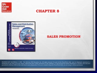 CHAPTER 8
SALES PROMOTION
PROPRIETARY MATERIAL © 2018 The McGraw Hill Education, Inc. All rights reserved. No part of this PowerPoint slide may be displayed, reproduced or
distributed in any form or by any means, without the prior written permission of the publisher, or used beyond the limited distribution to teachers and educators
permitted by McGraw Hill for their individual course preparation. If you are a student using this PowerPoint slide, you are using it without permission.
 