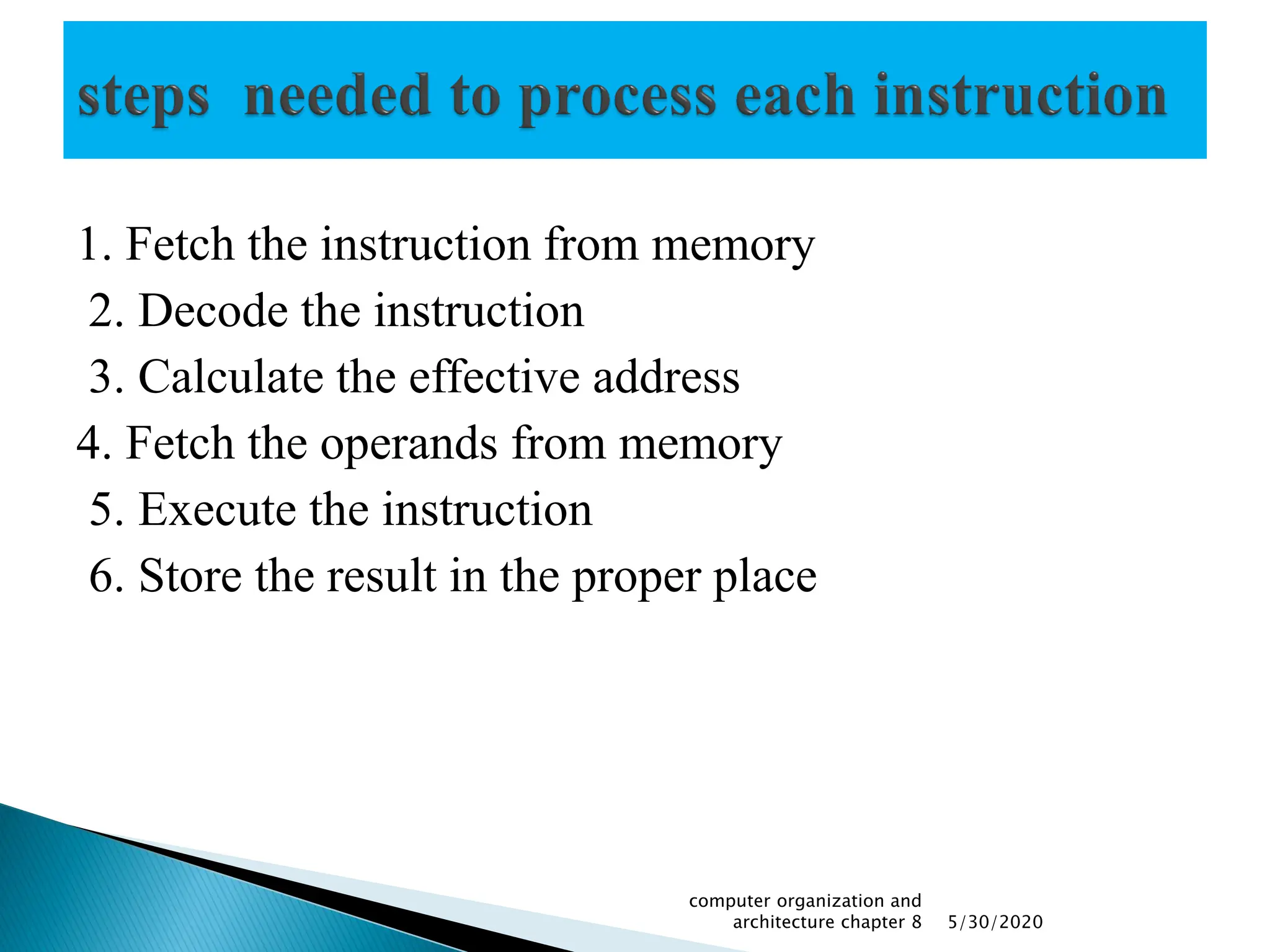 1. Fetch the instruction from memory
2. Decode the instruction
3. Calculate the effective address
4. Fetch the operands from memory
5. Execute the instruction
6. Store the result in the proper place
5/30/2020
computer organization and
architecture chapter 8
 