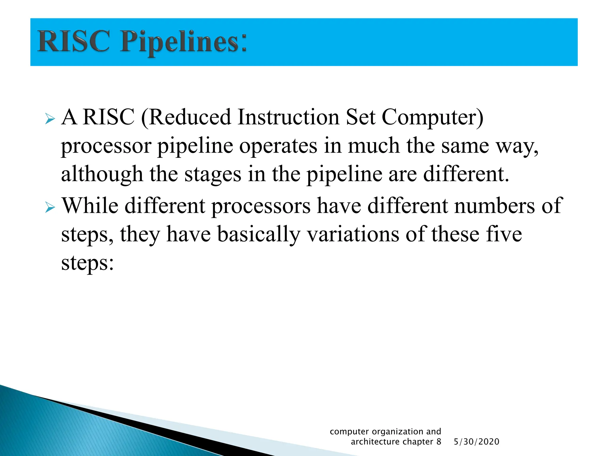  A RISC (Reduced Instruction Set Computer)
processor pipeline operates in much the same way,
although the stages in the pipeline are different.
 While different processors have different numbers of
steps, they have basically variations of these five
steps:
5/30/2020
computer organization and
architecture chapter 8
 