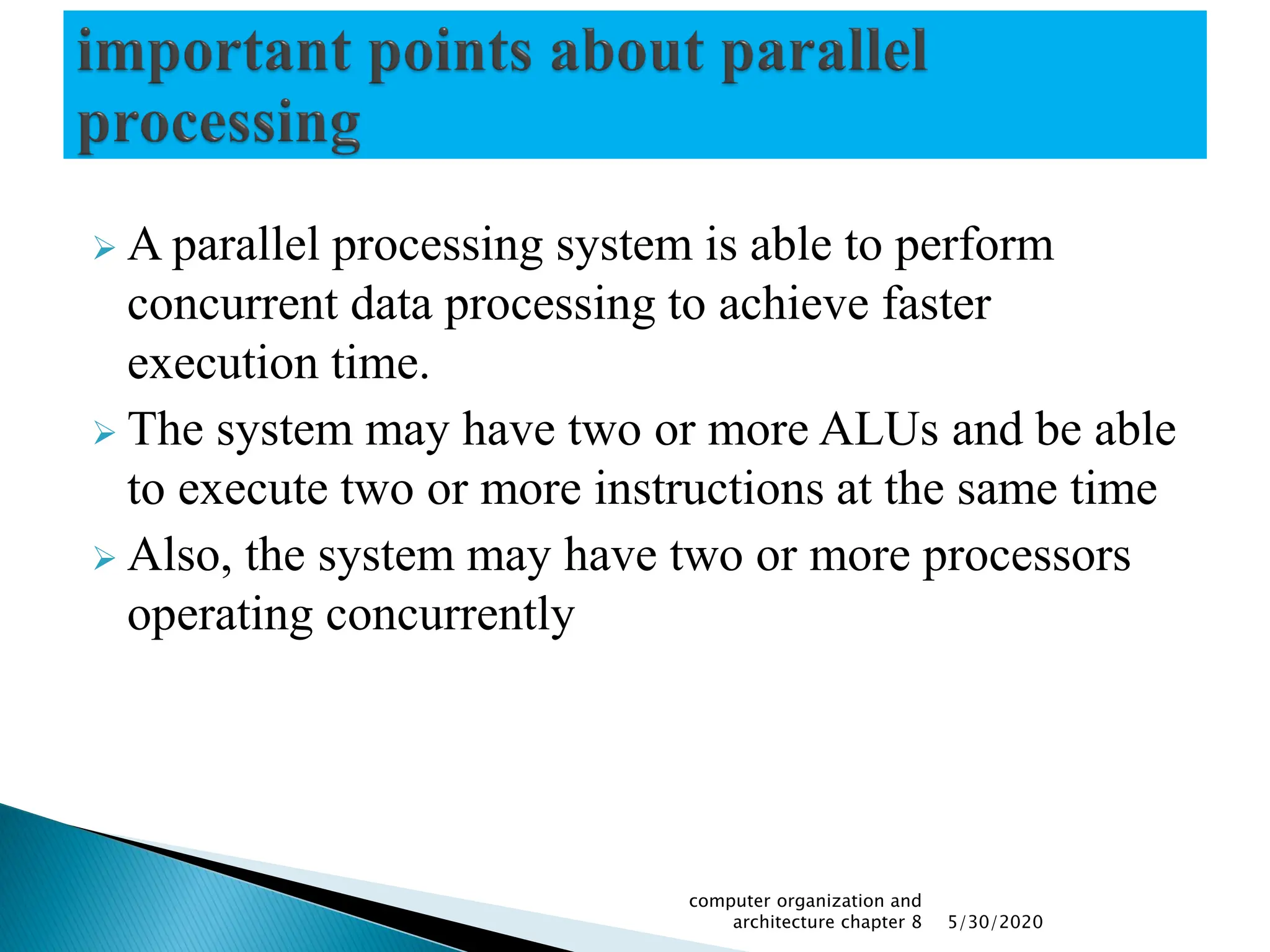  A parallel processing system is able to perform
concurrent data processing to achieve faster
execution time.
 The system may have two or more ALUs and be able
to execute two or more instructions at the same time
 Also, the system may have two or more processors
operating concurrently
5/30/2020
computer organization and
architecture chapter 8
 