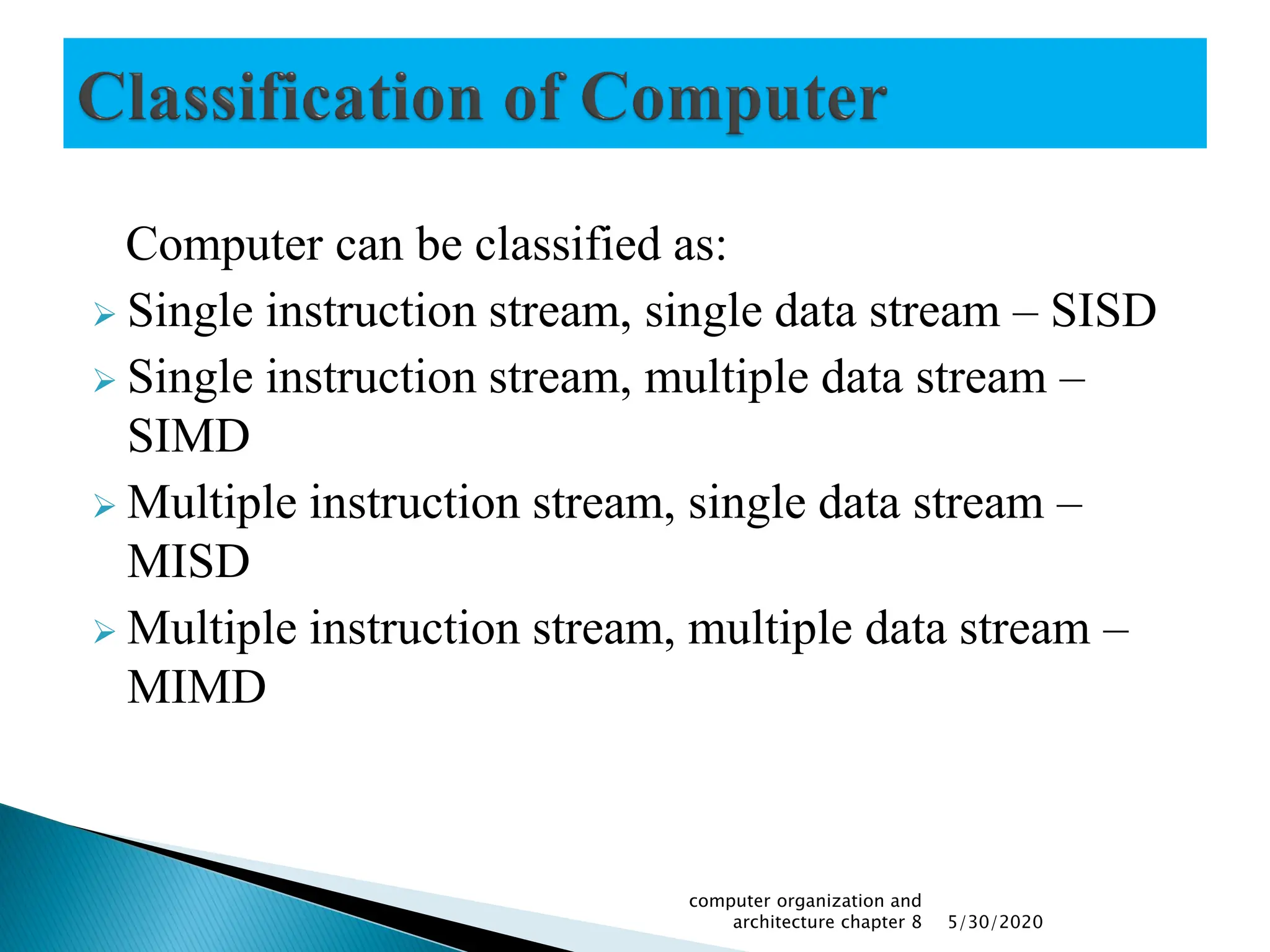 Computer can be classified as:
 Single instruction stream, single data stream – SISD
 Single instruction stream, multiple data stream –
SIMD
 Multiple instruction stream, single data stream –
MISD
 Multiple instruction stream, multiple data stream –
MIMD
5/30/2020
computer organization and
architecture chapter 8
 
