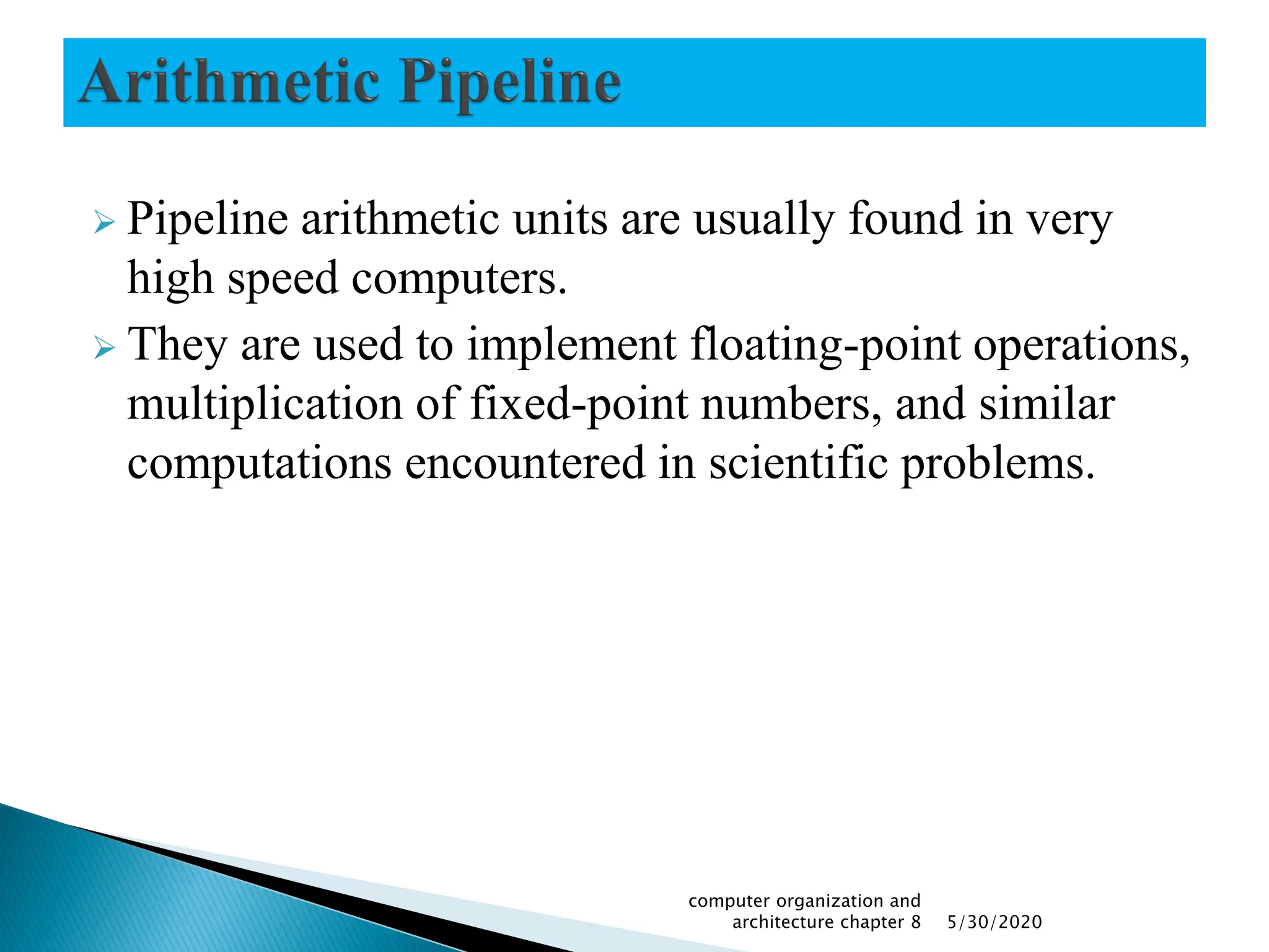  Pipeline arithmetic units are usually found in very
high speed computers.
 They are used to implement floating-point operations,
multiplication of fixed-point numbers, and similar
computations encountered in scientific problems.
5/30/2020
computer organization and
architecture chapter 8
 