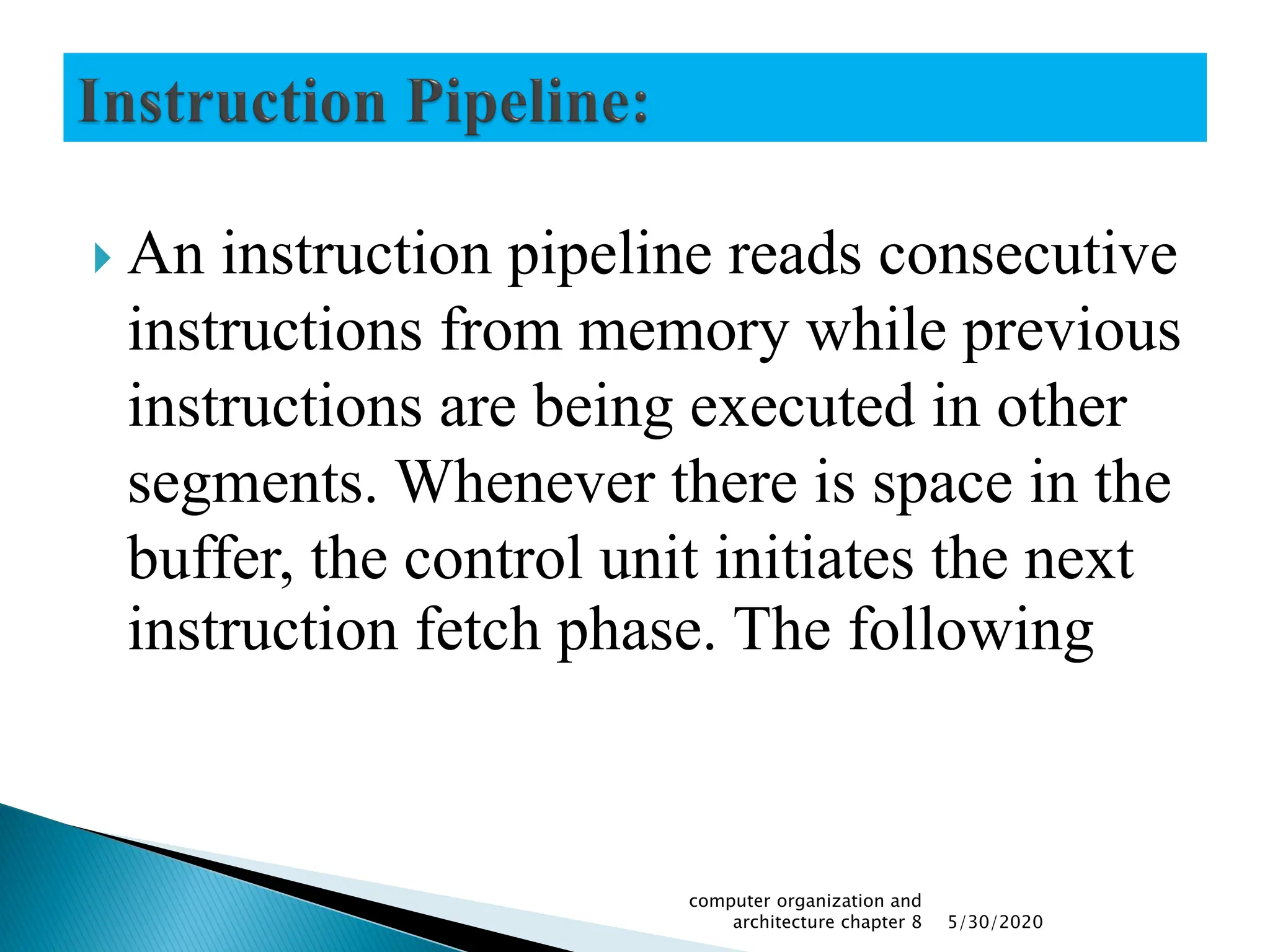  An instruction pipeline reads consecutive
instructions from memory while previous
instructions are being executed in other
segments. Whenever there is space in the
buffer, the control unit initiates the next
instruction fetch phase. The following
5/30/2020
computer organization and
architecture chapter 8
 