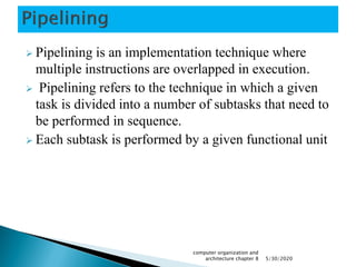  Pipelining is an implementation technique where
multiple instructions are overlapped in execution.
 Pipelining refers to the technique in which a given
task is divided into a number of subtasks that need to
be performed in sequence.
 Each subtask is performed by a given functional unit
5/30/2020
computer organization and
architecture chapter 8
 