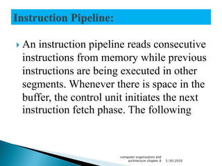  An instruction pipeline reads consecutive
instructions from memory while previous
instructions are being executed in other
segments. Whenever there is space in the
buffer, the control unit initiates the next
instruction fetch phase. The following
5/30/2020
computer organization and
architecture chapter 8
 