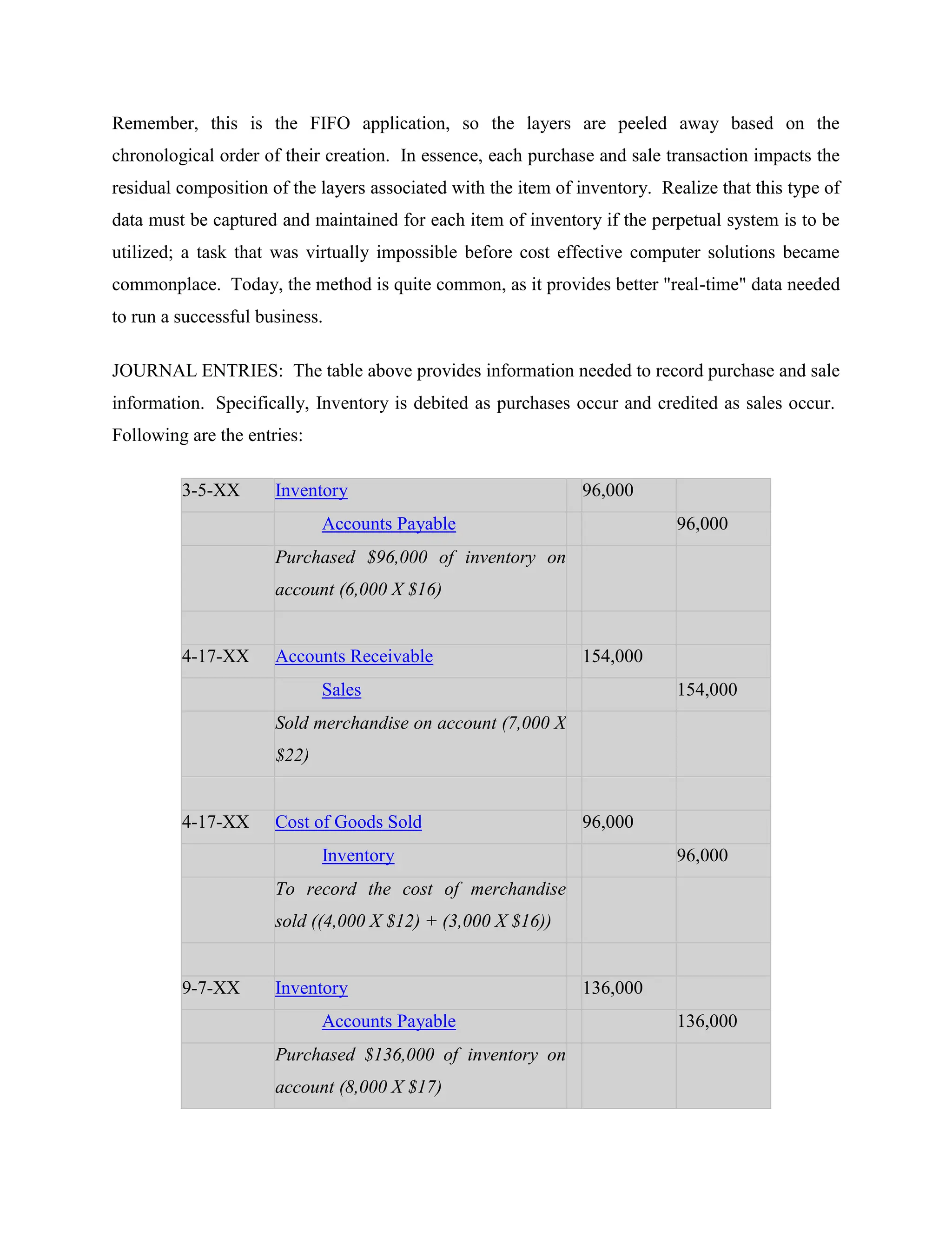 Remember, this is the FIFO application, so the layers are peeled away based on the
chronological order of their creation. In essence, each purchase and sale transaction impacts the
residual composition of the layers associated with the item of inventory. Realize that this type of
data must be captured and maintained for each item of inventory if the perpetual system is to be
utilized; a task that was virtually impossible before cost effective computer solutions became
commonplace. Today, the method is quite common, as it provides better "real-time" data needed
to run a successful business.
JOURNAL ENTRIES: The table above provides information needed to record purchase and sale
information. Specifically, Inventory is debited as purchases occur and credited as sales occur.
Following are the entries:
3-5-XX Inventory 96,000
Accounts Payable 96,000
Purchased $96,000 of inventory on
account (6,000 X $16)
4-17-XX Accounts Receivable 154,000
Sales 154,000
Sold merchandise on account (7,000 X
$22)
4-17-XX Cost of Goods Sold 96,000
Inventory 96,000
To record the cost of merchandise
sold ((4,000 X $12) + (3,000 X $16))
9-7-XX Inventory 136,000
Accounts Payable 136,000
Purchased $136,000 of inventory on
account (8,000 X $17)
 