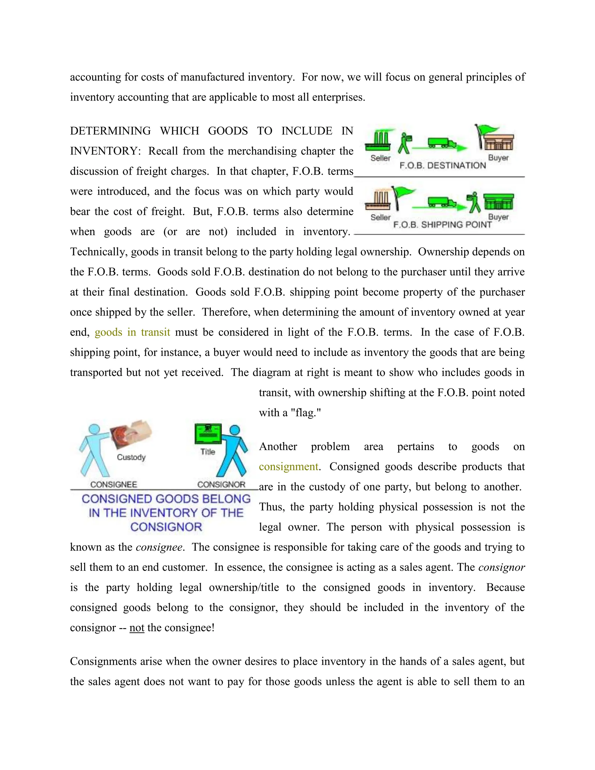 accounting for costs of manufactured inventory. For now, we will focus on general principles of
inventory accounting that are applicable to most all enterprises.
DETERMINING WHICH GOODS TO INCLUDE IN
INVENTORY: Recall from the merchandising chapter the
discussion of freight charges. In that chapter, F.O.B. terms
were introduced, and the focus was on which party would
bear the cost of freight. But, F.O.B. terms also determine
when goods are (or are not) included in inventory.
Technically, goods in transit belong to the party holding legal ownership. Ownership depends on
the F.O.B. terms. Goods sold F.O.B. destination do not belong to the purchaser until they arrive
at their final destination. Goods sold F.O.B. shipping point become property of the purchaser
once shipped by the seller. Therefore, when determining the amount of inventory owned at year
end, goods in transit must be considered in light of the F.O.B. terms. In the case of F.O.B.
shipping point, for instance, a buyer would need to include as inventory the goods that are being
transported but not yet received. The diagram at right is meant to show who includes goods in
transit, with ownership shifting at the F.O.B. point noted
with a "flag."
Another problem area pertains to goods on
consignment. Consigned goods describe products that
are in the custody of one party, but belong to another.
Thus, the party holding physical possession is not the
legal owner. The person with physical possession is
known as the consignee. The consignee is responsible for taking care of the goods and trying to
sell them to an end customer. In essence, the consignee is acting as a sales agent. The consignor
is the party holding legal ownership/title to the consigned goods in inventory. Because
consigned goods belong to the consignor, they should be included in the inventory of the
consignor -- not the consignee!
Consignments arise when the owner desires to place inventory in the hands of a sales agent, but
the sales agent does not want to pay for those goods unless the agent is able to sell them to an
 