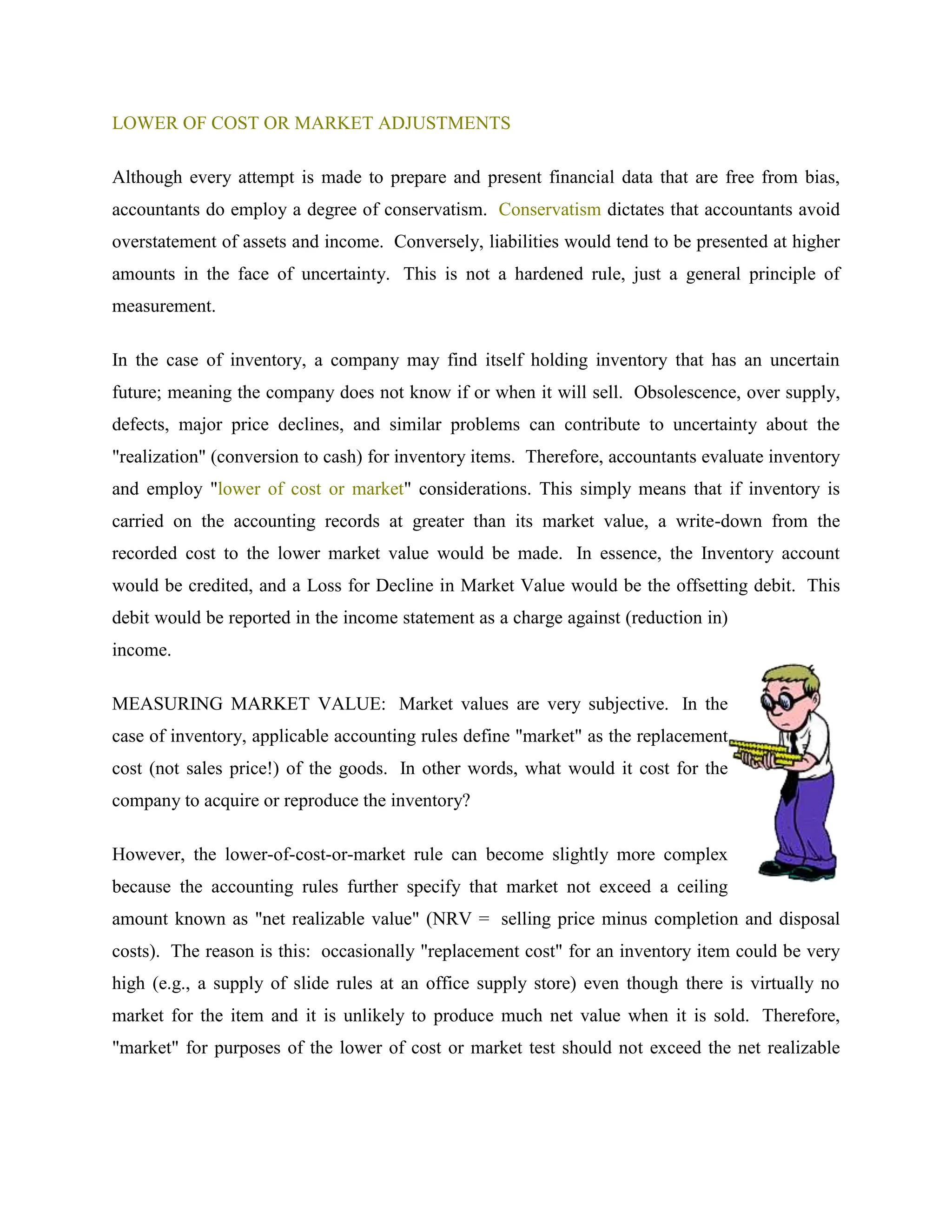LOWER OF COST OR MARKET ADJUSTMENTS
Although every attempt is made to prepare and present financial data that are free from bias,
accountants do employ a degree of conservatism. Conservatism dictates that accountants avoid
overstatement of assets and income. Conversely, liabilities would tend to be presented at higher
amounts in the face of uncertainty. This is not a hardened rule, just a general principle of
measurement.
In the case of inventory, a company may find itself holding inventory that has an uncertain
future; meaning the company does not know if or when it will sell. Obsolescence, over supply,
defects, major price declines, and similar problems can contribute to uncertainty about the
"realization" (conversion to cash) for inventory items. Therefore, accountants evaluate inventory
and employ "lower of cost or market" considerations. This simply means that if inventory is
carried on the accounting records at greater than its market value, a write-down from the
recorded cost to the lower market value would be made. In essence, the Inventory account
would be credited, and a Loss for Decline in Market Value would be the offsetting debit. This
debit would be reported in the income statement as a charge against (reduction in)
income.
MEASURING MARKET VALUE: Market values are very subjective. In the
case of inventory, applicable accounting rules define "market" as the replacement
cost (not sales price!) of the goods. In other words, what would it cost for the
company to acquire or reproduce the inventory?
However, the lower-of-cost-or-market rule can become slightly more complex
because the accounting rules further specify that market not exceed a ceiling
amount known as "net realizable value" (NRV = selling price minus completion and disposal
costs). The reason is this: occasionally "replacement cost" for an inventory item could be very
high (e.g., a supply of slide rules at an office supply store) even though there is virtually no
market for the item and it is unlikely to produce much net value when it is sold. Therefore,
"market" for purposes of the lower of cost or market test should not exceed the net realizable
 