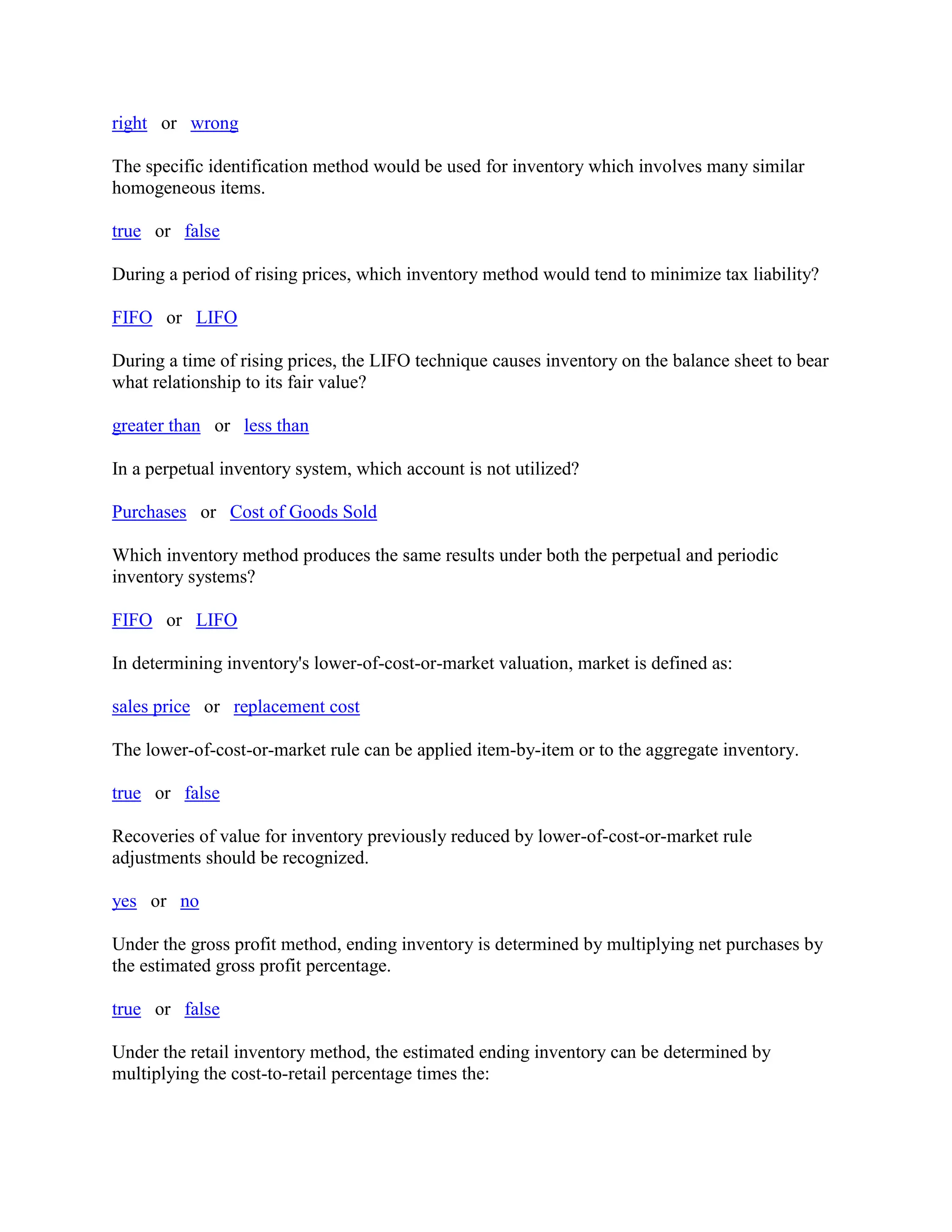 right or wrong
The specific identification method would be used for inventory which involves many similar
homogeneous items.
true or false
During a period of rising prices, which inventory method would tend to minimize tax liability?
FIFO or LIFO
During a time of rising prices, the LIFO technique causes inventory on the balance sheet to bear
what relationship to its fair value?
greater than or less than
In a perpetual inventory system, which account is not utilized?
Purchases or Cost of Goods Sold
Which inventory method produces the same results under both the perpetual and periodic
inventory systems?
FIFO or LIFO
In determining inventory's lower-of-cost-or-market valuation, market is defined as:
sales price or replacement cost
The lower-of-cost-or-market rule can be applied item-by-item or to the aggregate inventory.
true or false
Recoveries of value for inventory previously reduced by lower-of-cost-or-market rule
adjustments should be recognized.
yes or no
Under the gross profit method, ending inventory is determined by multiplying net purchases by
the estimated gross profit percentage.
true or false
Under the retail inventory method, the estimated ending inventory can be determined by
multiplying the cost-to-retail percentage times the:
 