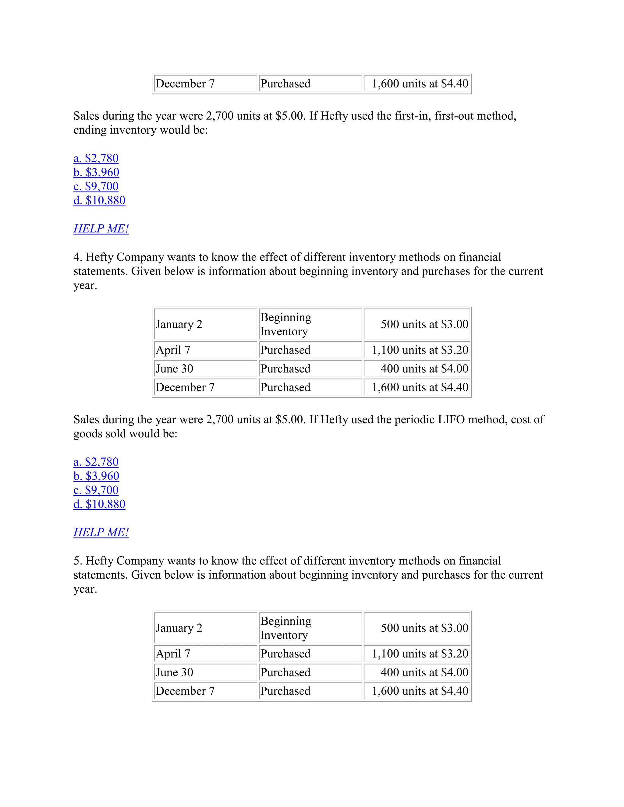 December 7 Purchased 1,600 units at $4.40
Sales during the year were 2,700 units at $5.00. If Hefty used the first-in, first-out method,
ending inventory would be:
a. $2,780
b. $3,960
c. $9,700
d. $10,880
HELP ME!
4. Hefty Company wants to know the effect of different inventory methods on financial
statements. Given below is information about beginning inventory and purchases for the current
year.
January 2
Beginning
Inventory
500 units at $3.00
April 7 Purchased 1,100 units at $3.20
June 30 Purchased 400 units at $4.00
December 7 Purchased 1,600 units at $4.40
Sales during the year were 2,700 units at $5.00. If Hefty used the periodic LIFO method, cost of
goods sold would be:
a. $2,780
b. $3,960
c. $9,700
d. $10,880
HELP ME!
5. Hefty Company wants to know the effect of different inventory methods on financial
statements. Given below is information about beginning inventory and purchases for the current
year.
January 2
Beginning
Inventory
500 units at $3.00
April 7 Purchased 1,100 units at $3.20
June 30 Purchased 400 units at $4.00
December 7 Purchased 1,600 units at $4.40
 