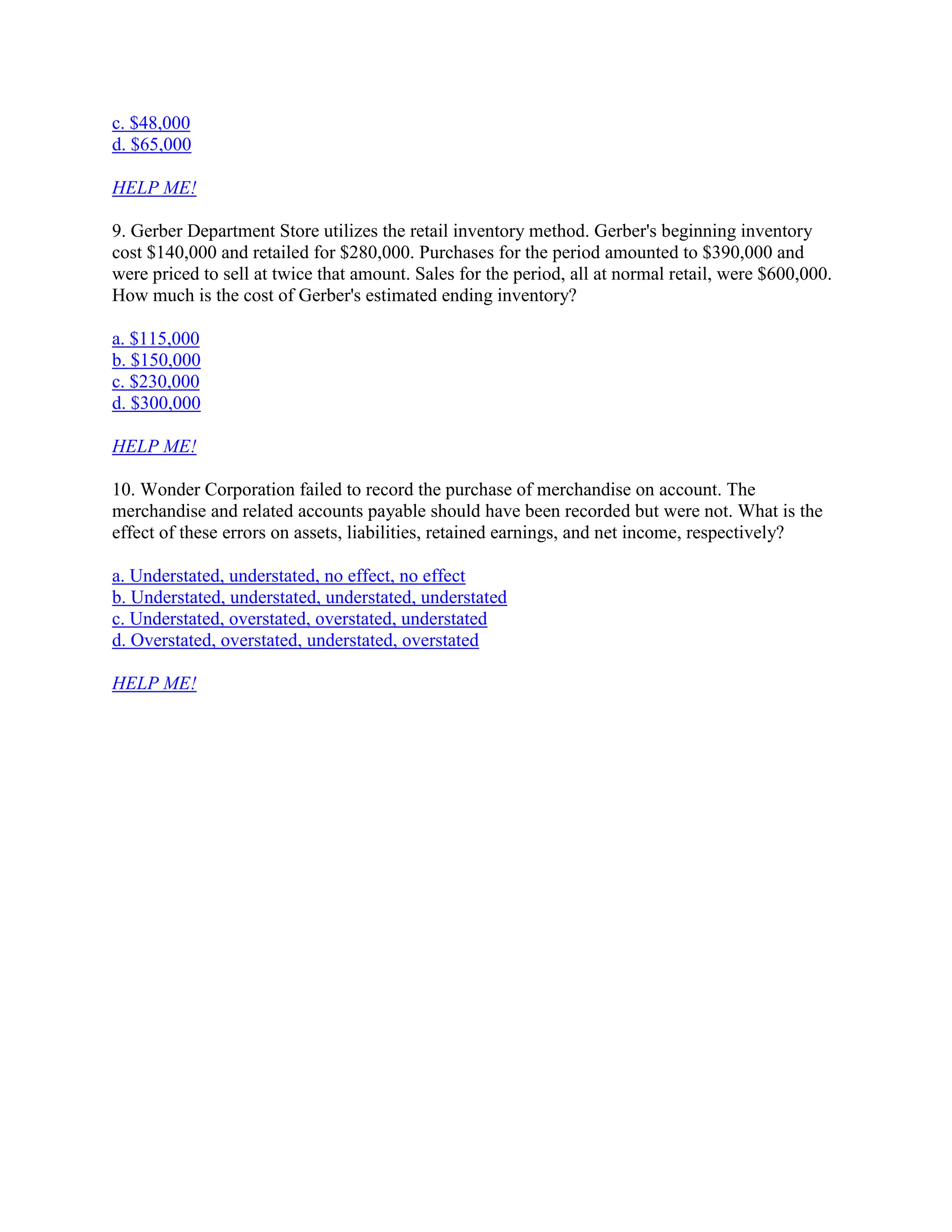 c. $48,000
d. $65,000
HELP ME!
9. Gerber Department Store utilizes the retail inventory method. Gerber's beginning inventory
cost $140,000 and retailed for $280,000. Purchases for the period amounted to $390,000 and
were priced to sell at twice that amount. Sales for the period, all at normal retail, were $600,000.
How much is the cost of Gerber's estimated ending inventory?
a. $115,000
b. $150,000
c. $230,000
d. $300,000
HELP ME!
10. Wonder Corporation failed to record the purchase of merchandise on account. The
merchandise and related accounts payable should have been recorded but were not. What is the
effect of these errors on assets, liabilities, retained earnings, and net income, respectively?
a. Understated, understated, no effect, no effect
b. Understated, understated, understated, understated
c. Understated, overstated, overstated, understated
d. Overstated, overstated, understated, overstated
HELP ME!
 