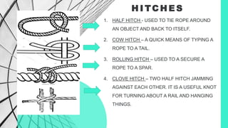 H I TC H E S
1. HALF HITCH - USED TO TIE ROPE AROUND
AN OBJECT AND BACK TO ITSELF.
2. COW HITCH – A QUICK MEANS OF TYPING A
ROPE TO A TAIL.
3. ROLLING HITCH – USED TO A SECURE A
ROPE TO A SPAR.
4. CLOVE HITCH – TWO HALF HITCH JAMMING
AGAINST EACH OTHER. IT IS A USEFUL KNOT
FOR TURNING ABOUT A RAIL AND HANGING
THINGS.
 