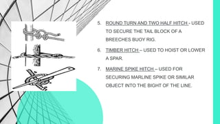 5. ROUND TURN AND TWO HALF HITCH - USED
TO SECURE THE TAIL BLOCK OF A
BREECHES BUOY RIG.
6. TIMBER HITCH – USED TO HOIST OR LOWER
A SPAR.
7. MARINE SPIKE HITCH – USED FOR
SECURING MARLINE SPIKE OR SIMILAR
OBJECT INTO THE BIGHT OF THE LINE.
 