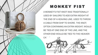 M O N K E Y F I S T
A MONKEY'S FIST KNOT WAS TRADITIONALLY
USED BY SAILORS TO ADD EXTRA WEIGHT AT
THE END OF A HEAVING LINE, USED TO THROW
A CABLE FROM SHIP TO SHORE. THE KNOT,
OFTEN CONTAINING AN EXTRA WEIGHT, WOULD
BE TIED AT ONE END OF THE LINE, AND THE
OTHER END WOULD BE TIED TO THE HEAVIER
CABLE.
 