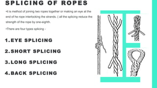 S P L I C I N G O F RO P E S
1. EYE SPLICING
2. SHORT SPLICING
3. LONG SPLICING
4. BACK SPLICING
•it is method of joining two ropes together or making an eye at the
end of he rope interlocking the strands. ( all the splicing reduce the
strength of the rope by one-eighth.
•There are four types splicing -
 