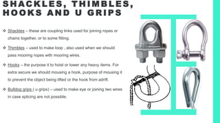 S H AC K L E S , T H I M B L E S ,
H O O K S A N D U G R I P S
 Shackles – these are coupling links used for joining ropes or
chains together, or to some fitting.
 Thimbles – used to make loop , also used when we should
pass mooring ropes with mooring wires.
 Hooks – the purpose it to hoist or lower any heavy items. For
extra secure we should mousing a hook, purpose of mousing it
to prevent the object being lifted or the hook from adrift.
 Bulldog grips ( u grips) – used to make eye or joining two wires
in case splicing are not possible.
 