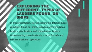 EXPLORING THE
DIFFERENT TYPES OF
LADDERS FOUND ON
SHIPS
In this presentation, we will explore the different types
of ladders found on ships, including accommodation
ladders, pilot ladders, and embarkation ladders.
Understanding these ladders is crucial for safe and
efficient maritime operations.
 