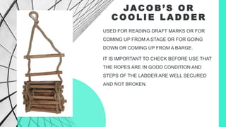 JAC O B ’ S O R
C O O L I E L A D D E R
USED FOR READING DRAFT MARKS OR FOR
COMING UP FROM A STAGE OR FOR GOING
DOWN OR COMING UP FROM A BARGE.
IT IS IMPORTANT TO CHECK BEFORE USE THAT
THE ROPES ARE IN GOOD CONDITION AND
STEPS OF THE LADDER ARE WELL SECURED
AND NOT BROKEN.
 