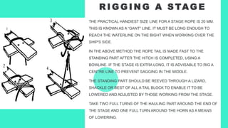 R I G G I N G A S TAG E
THE PRACTICAL HANDIEST SIZE LINE FOR A STAGE ROPE IS 20 MM.
THIS IS KNOWN AS A “GANT” LINE. IT MUST BE LONG ENOUGH TO
REACH THE WATERLINE ON THE BIGHT WHEN WORKING OVER THE
SHIP'S SIDE.
IN THE ABOVE METHOD THE ROPE TAIL IS MADE FAST TO THE
STANDING PART AFTER THE HITCH IS COMPLETED, USING A
BOWLINE. IF THE STAGE IS EXTRA LONG, IT IS ADVISABLE TO RIG A
CENTRE LINE TO PREVENT SAGGING IN THE MIDDLE.
THE STANDING PART SHOULD BE REEVED THROUGH A LIZARD,
SHACKLE OR BEST OF ALL A TAIL BLOCK TO ENABLE IT TO BE
LOWERED AND ADJUSTED BY THOSE WORKING FROM THE STAGE.
TAKE TWO FULL TURNS OF THE HAULING PART AROUND THE END OF
THE STAGE AND ONE FULL TURN AROUND THE HORN AS A MEANS
OF LOWERING.
 