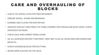 C A R E A N D OV E R H AU L I N G O F
B LO C K S
• CHECK THE SWIVEL EYES FOR FREE MOVEMENT.
• GREASE SWIVEL, SHANK AND BEARINGS.
• EXAMINE SIDE PLATES FOR DISTORTION.
• SHEAVES SHOULD TURN FREELY BY HAND, EXAMINE FOR CRACKS AND BUSH WEAR, CHECK
GROOVES FOR WEAR.
• CHECK AXLE PINS CANNOT WORK LOOSE.
• OIL ALL SURFACES RATHER THAN PAINT. PAINT MAY CLOG OIL HOLES AND HIDE MARKS AND
DEFECTS.
• CHECK WOODEN BLOCKS FOR SPLITTING.
• NEVER DROP A BLOCK ON THE DECK.
 