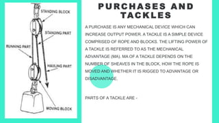 P U RC H A S E S A N D
TAC K L E S
A PURCHASE IS ANY MECHANICAL DEVICE WHICH CAN
INCREASE OUTPUT POWER. A TACKLE IS A SIMPLE DEVICE
COMPRISED OF ROPE AND BLOCKS. THE LIFTING POWER OF
A TACKLE IS REFERRED TO AS THE MECHANICAL
ADVANTAGE (MA). MA OF A TACKLE DEPENDS ON THE
NUMBER OF SHEAVES IN THE BLOCK, HOW THE ROPE IS
MOVED AND WHETHER IT IS RIGGED TO ADVANTAGE OR
DISADVANTAGE.
PARTS OF A TACKLE ARE -
 