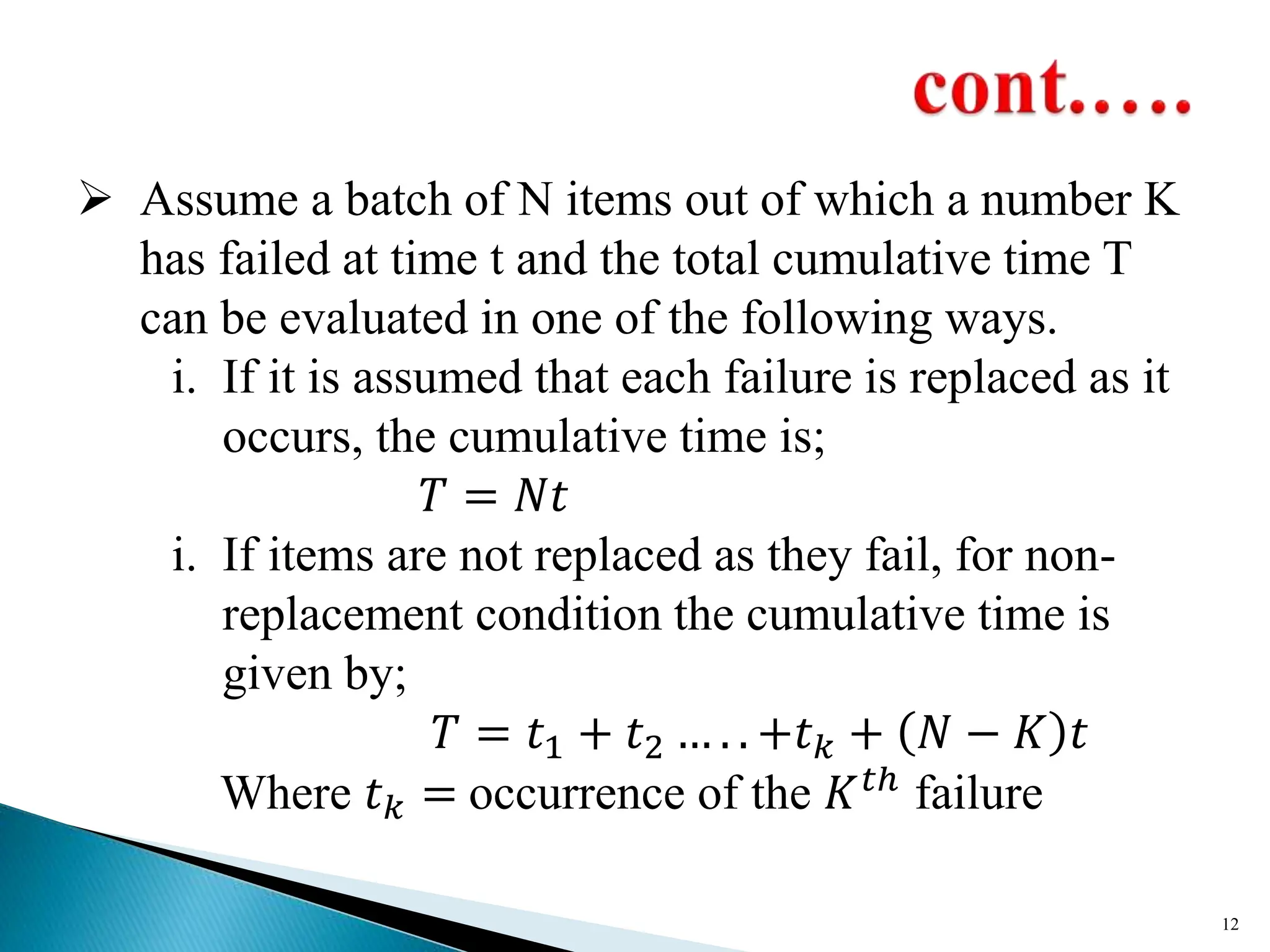  Assume a batch of N items out of which a number K
has failed at time t and the total cumulative time T
can be evaluated in one of the following ways.
i. If it is assumed that each failure is replaced as it
occurs, the cumulative time is;
𝑇 = 𝑁𝑡
i. If items are not replaced as they fail, for non-
replacement condition the cumulative time is
given by;
𝑇 = 𝑡1 + 𝑡2 … . . +𝑡𝑘 + 𝑁 − 𝐾 𝑡
Where 𝑡𝑘 = occurrence of the 𝐾𝑡ℎ failure
12
 