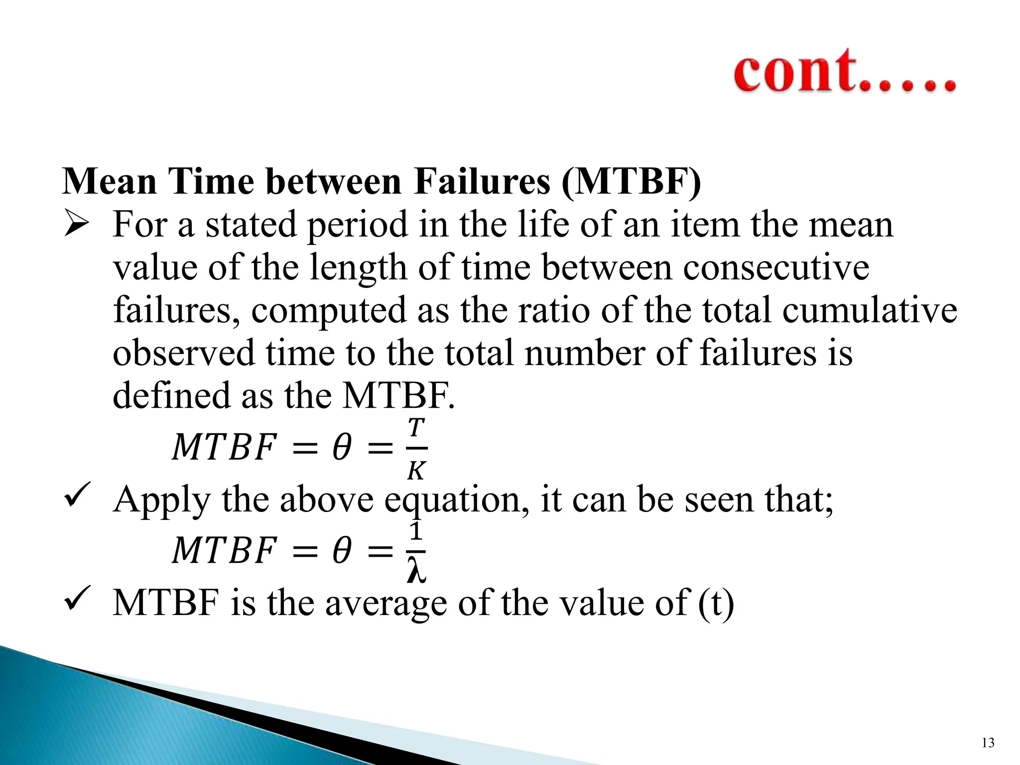Mean Time between Failures (MTBF)
 For a stated period in the life of an item the mean
value of the length of time between consecutive
failures, computed as the ratio of the total cumulative
observed time to the total number of failures is
defined as the MTBF.
𝑀𝑇𝐵𝐹 = 𝜃 =
𝑇
𝐾
 Apply the above equation, it can be seen that;
𝑀𝑇𝐵𝐹 = 𝜃 =
1
λ
 MTBF is the average of the value of (t)
13
 