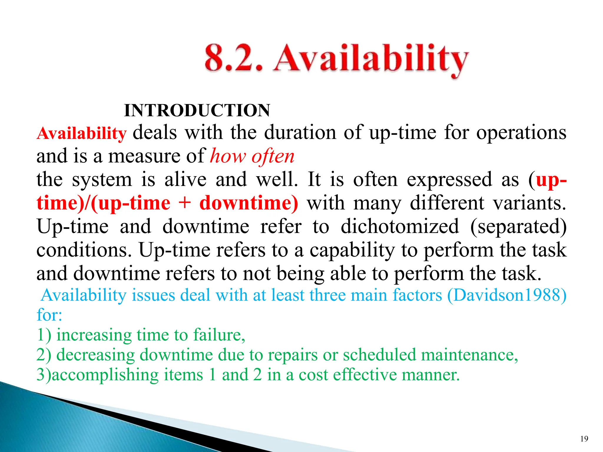 INTRODUCTION
Availability deals with the duration of up-time for operations
and is a measure of how often
the system is alive and well. It is often expressed as (up-
time)/(up-time + downtime) with many different variants.
Up-time and downtime refer to dichotomized (separated)
conditions. Up-time refers to a capability to perform the task
and downtime refers to not being able to perform the task.
Availability issues deal with at least three main factors (Davidson1988)
for:
1) increasing time to failure,
2) decreasing downtime due to repairs or scheduled maintenance,
3)accomplishing items 1 and 2 in a cost effective manner.
19
 