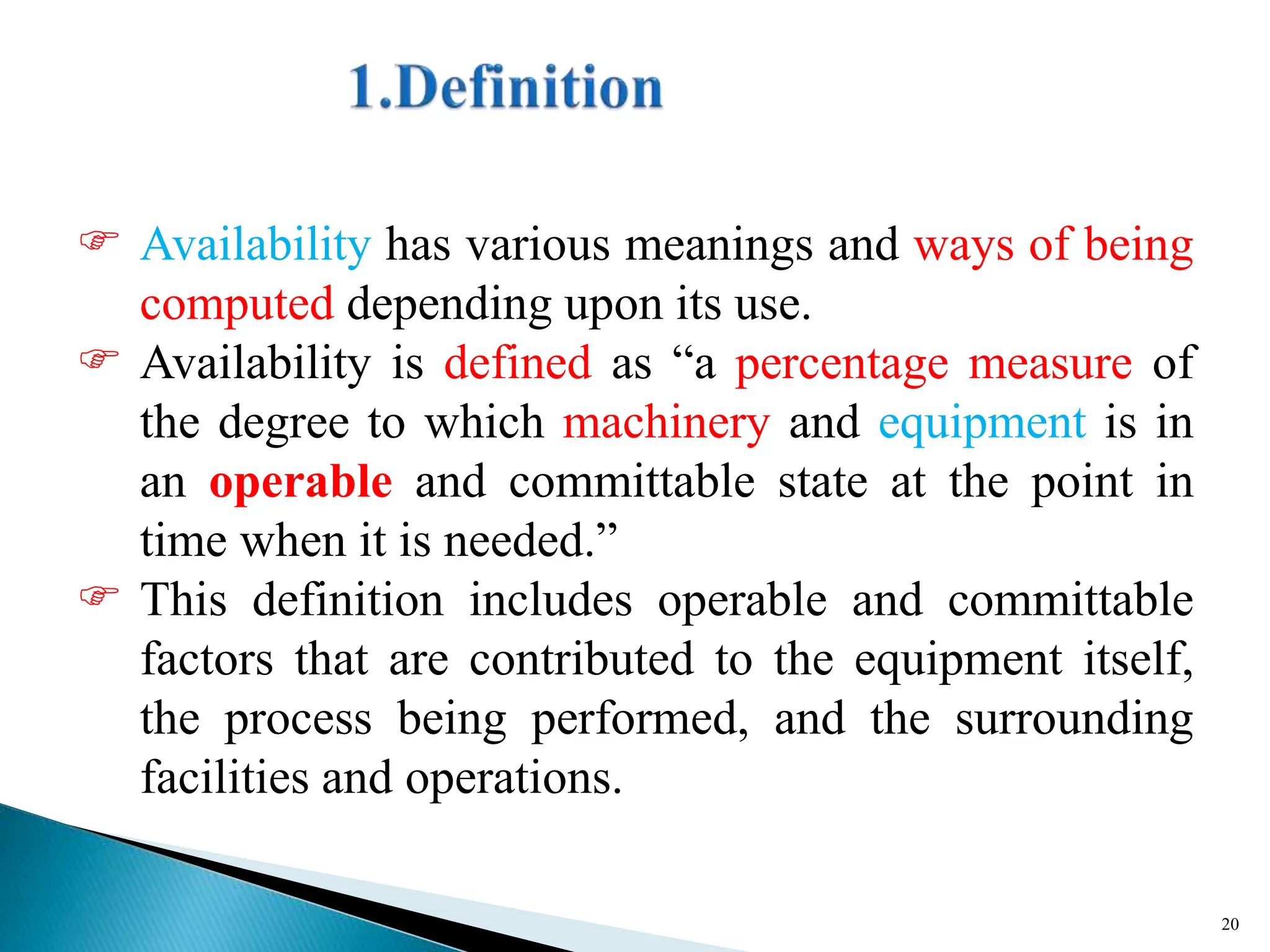  Availability has various meanings and ways of being
computed depending upon its use.
 Availability is defined as “a percentage measure of
the degree to which machinery and equipment is in
an operable and committable state at the point in
time when it is needed.”
 This definition includes operable and committable
factors that are contributed to the equipment itself,
the process being performed, and the surrounding
facilities and operations.
20
 