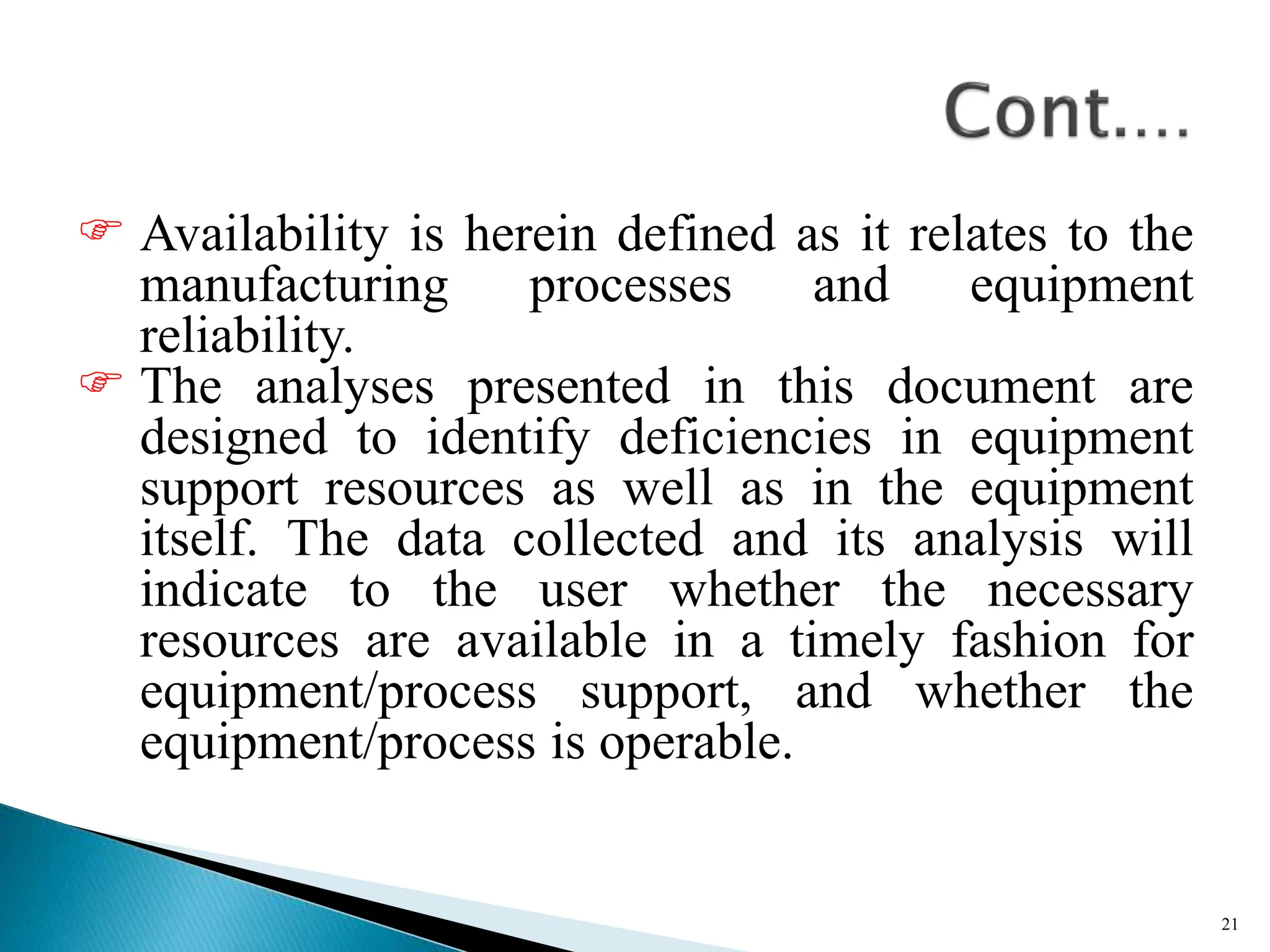  Availability is herein defined as it relates to the
manufacturing processes and equipment
reliability.
 The analyses presented in this document are
designed to identify deficiencies in equipment
support resources as well as in the equipment
itself. The data collected and its analysis will
indicate to the user whether the necessary
resources are available in a timely fashion for
equipment/process support, and whether the
equipment/process is operable.
21
 