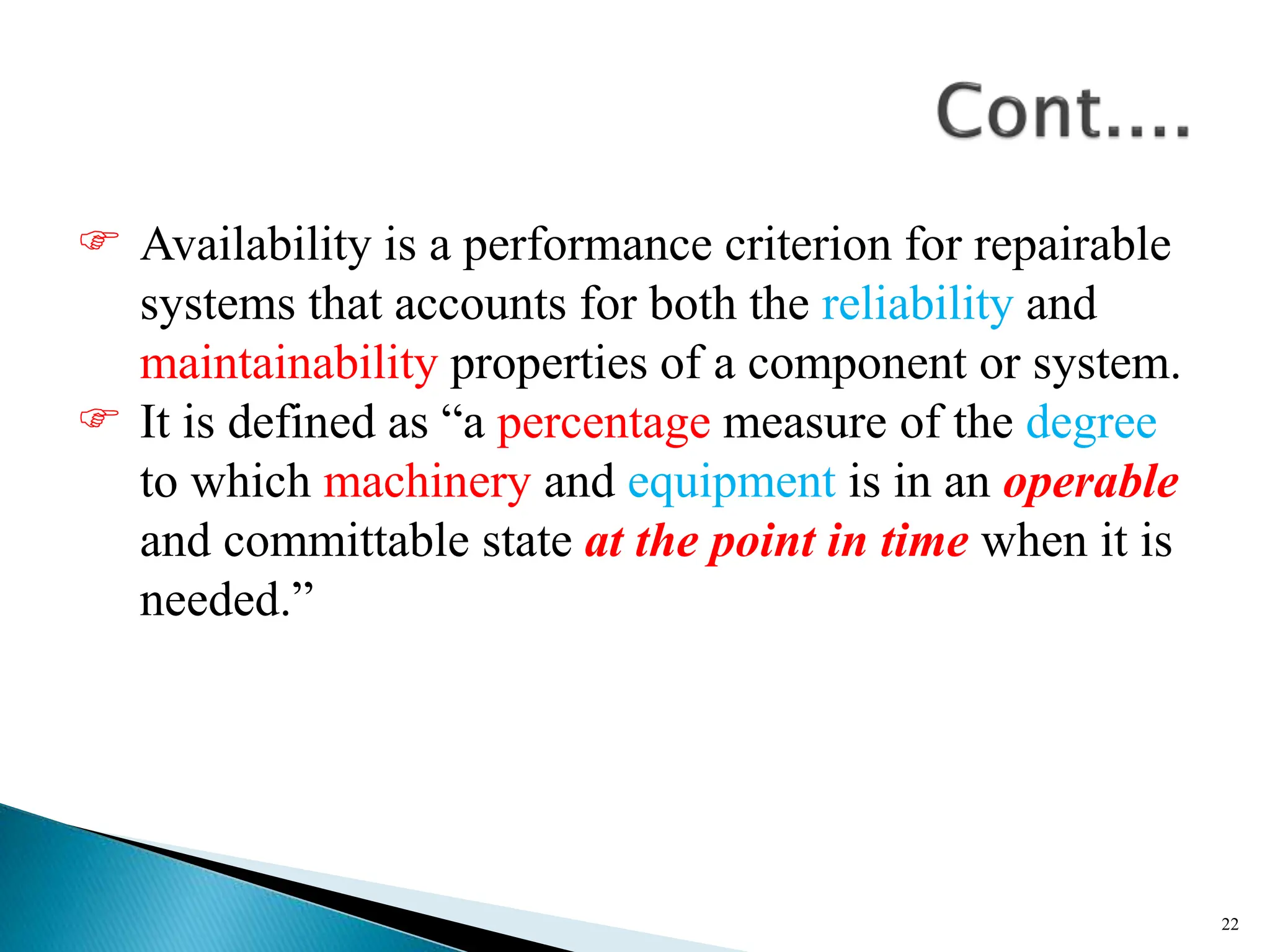  Availability is a performance criterion for repairable
systems that accounts for both the reliability and
maintainability properties of a component or system.
 It is defined as “a percentage measure of the degree
to which machinery and equipment is in an operable
and committable state at the point in time when it is
needed.”
22
 