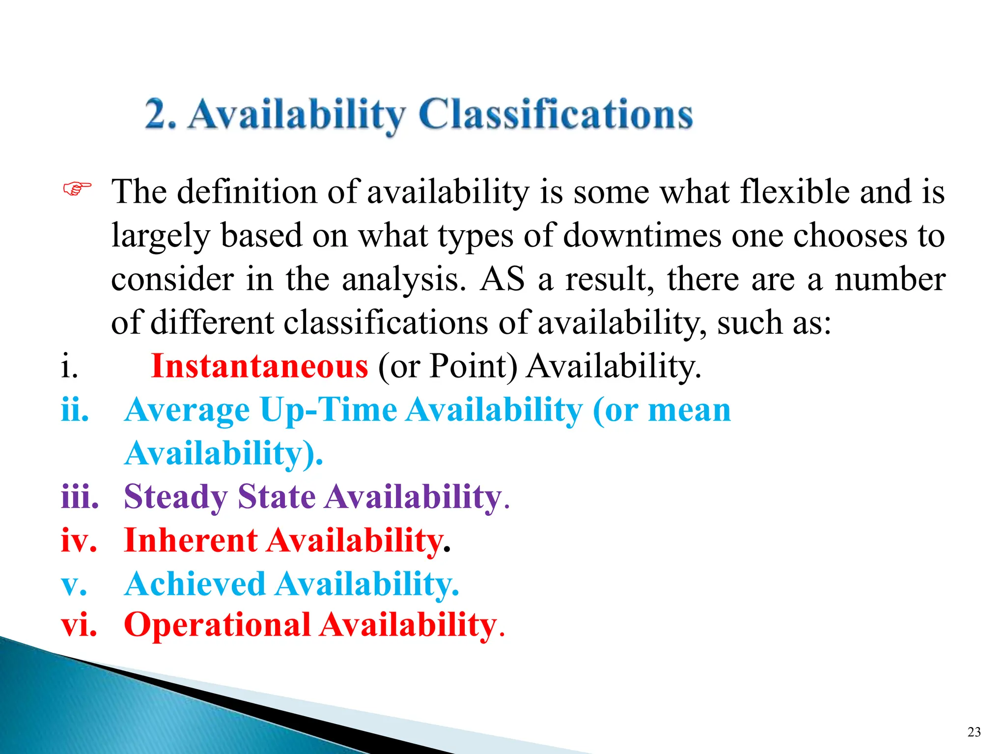 The definition of availability is some what flexible and is
largely based on what types of downtimes one chooses to
consider in the analysis. AS a result, there are a number
of different classifications of availability, such as:
i. Instantaneous (or Point) Availability.
ii. Average Up-Time Availability (or mean
Availability).
iii. Steady State Availability.
iv. Inherent Availability.
v. Achieved Availability.
vi. Operational Availability.
23
 