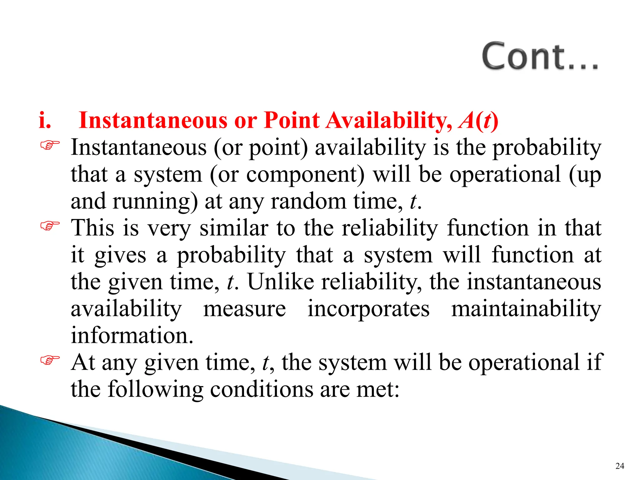i. Instantaneous or Point Availability, A(t)
 Instantaneous (or point) availability is the probability
that a system (or component) will be operational (up
and running) at any random time, t.
 This is very similar to the reliability function in that
it gives a probability that a system will function at
the given time, t. Unlike reliability, the instantaneous
availability measure incorporates maintainability
information.
 At any given time, t, the system will be operational if
the following conditions are met:
24
 