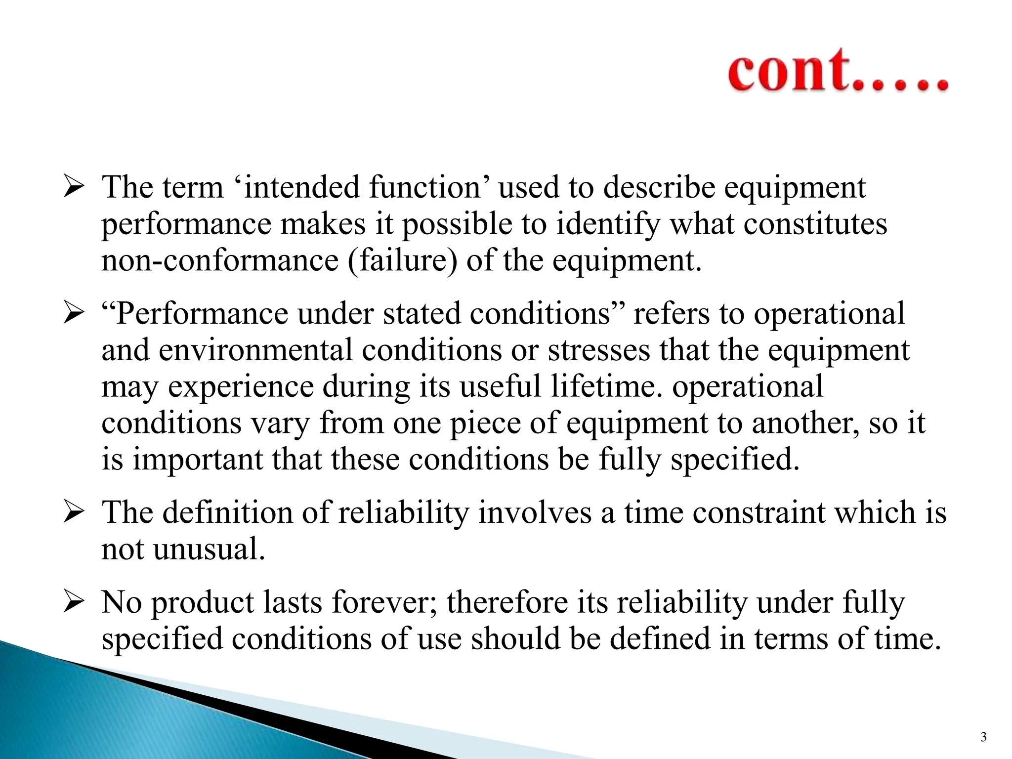  The term ‘intended function’ used to describe equipment
performance makes it possible to identify what constitutes
non-conformance (failure) of the equipment.
 “Performance under stated conditions” refers to operational
and environmental conditions or stresses that the equipment
may experience during its useful lifetime. operational
conditions vary from one piece of equipment to another, so it
is important that these conditions be fully specified.
 The definition of reliability involves a time constraint which is
not unusual.
 No product lasts forever; therefore its reliability under fully
specified conditions of use should be defined in terms of time.
3
 