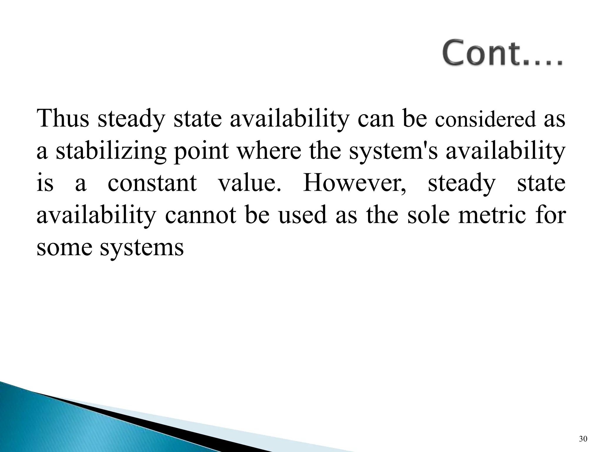 Thus steady state availability can be considered as
a stabilizing point where the system's availability
is a constant value. However, steady state
availability cannot be used as the sole metric for
some systems
30
 