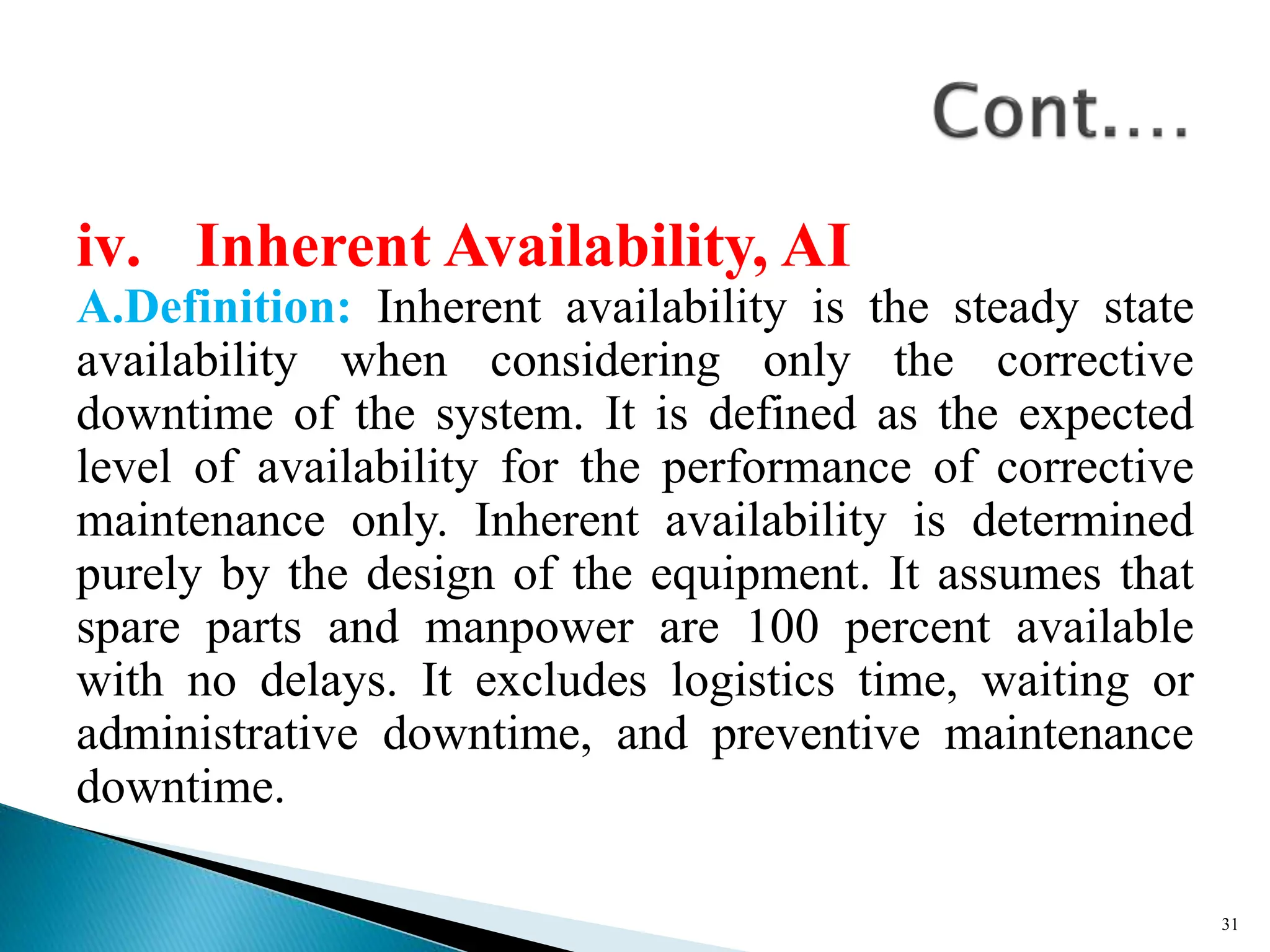 iv. Inherent Availability, AI
A.Definition: Inherent availability is the steady state
availability when considering only the corrective
downtime of the system. It is defined as the expected
level of availability for the performance of corrective
maintenance only. Inherent availability is determined
purely by the design of the equipment. It assumes that
spare parts and manpower are 100 percent available
with no delays. It excludes logistics time, waiting or
administrative downtime, and preventive maintenance
downtime.
31
 