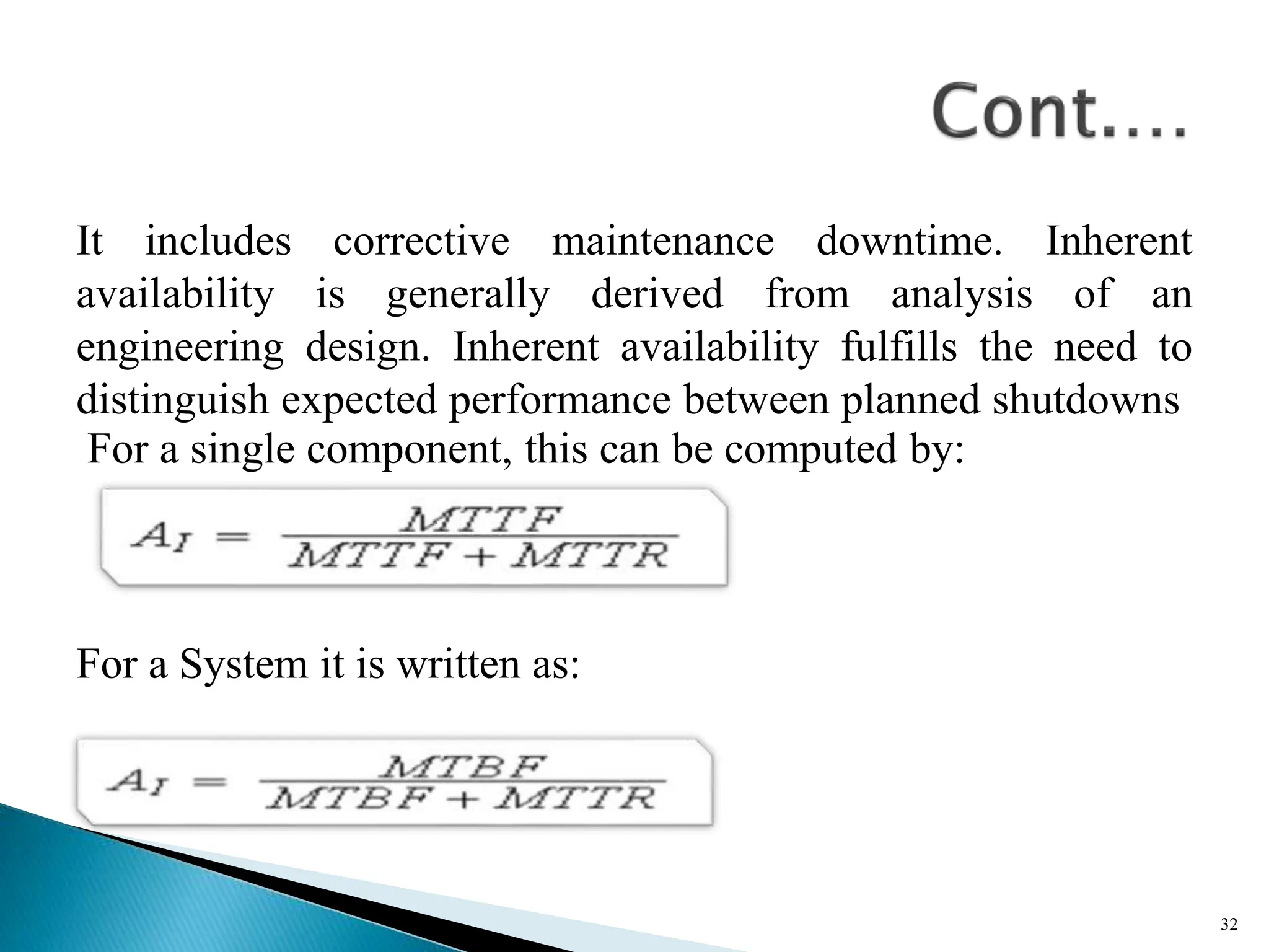 It includes corrective maintenance downtime. Inherent
availability is generally derived from analysis of an
engineering design. Inherent availability fulfills the need to
distinguish expected performance between planned shutdowns
For a single component, this can be computed by:
For a System it is written as:
32
 