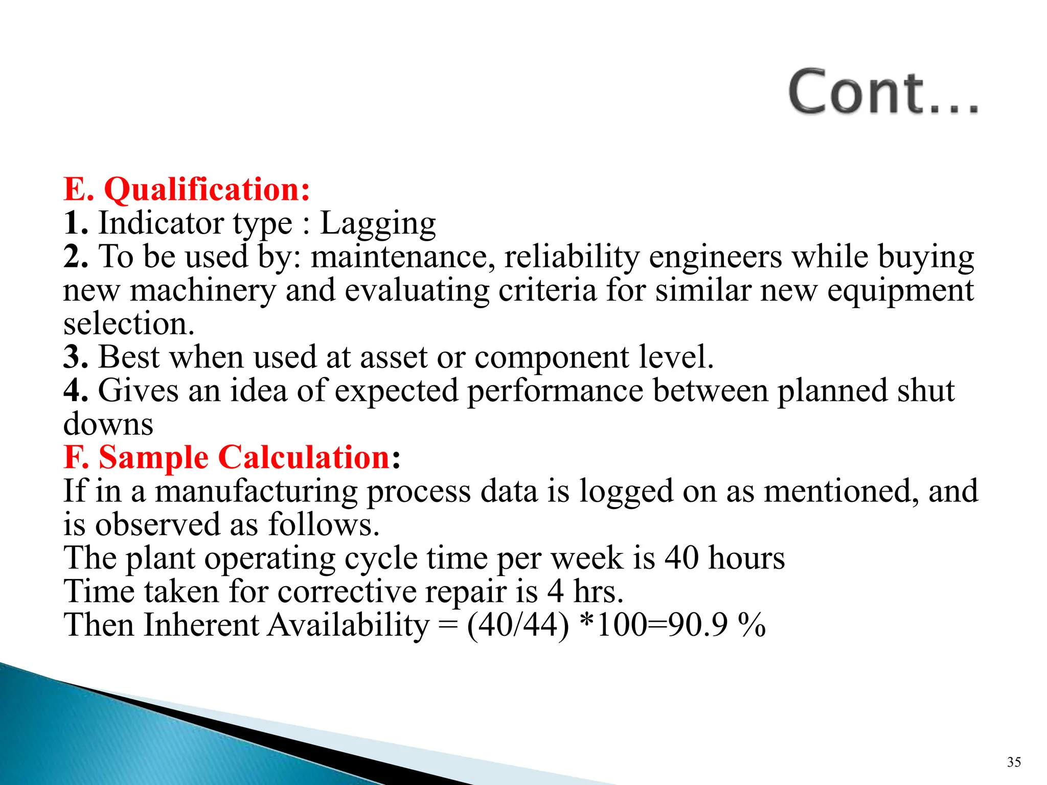 E. Qualification:
1. Indicator type : Lagging
2. To be used by: maintenance, reliability engineers while buying
new machinery and evaluating criteria for similar new equipment
selection.
3. Best when used at asset or component level.
4. Gives an idea of expected performance between planned shut
downs
F. Sample Calculation:
If in a manufacturing process data is logged on as mentioned, and
is observed as follows.
The plant operating cycle time per week is 40 hours
Time taken for corrective repair is 4 hrs.
Then Inherent Availability = (40/44) *100=90.9 %
35
 