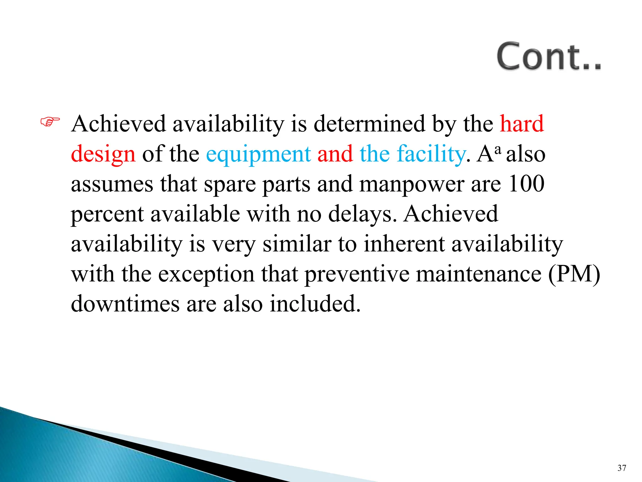 Achieved availability is determined by the hard
design of the equipment and the facility. Aa also
assumes that spare parts and manpower are 100
percent available with no delays. Achieved
availability is very similar to inherent availability
with the exception that preventive maintenance (PM)
downtimes are also included.
37
 