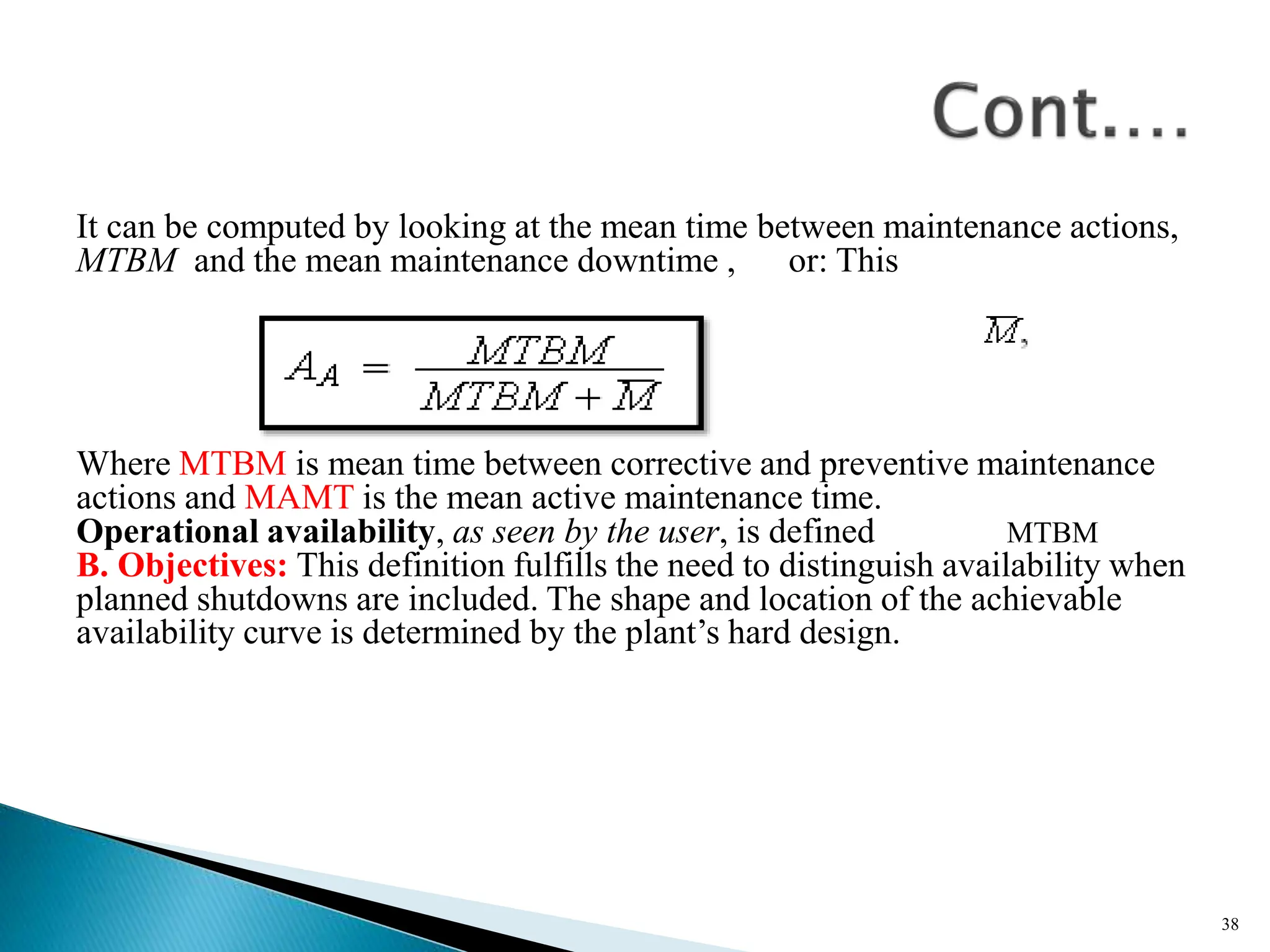It can be computed by looking at the mean time between maintenance actions,
MTBM and the mean maintenance downtime , or: This
Where MTBM is mean time between corrective and preventive maintenance
actions and MAMT is the mean active maintenance time.
Operational availability, as seen by the user, is defined MTBM
B. Objectives: This definition fulfills the need to distinguish availability when
planned shutdowns are included. The shape and location of the achievable
availability curve is determined by the plant’s hard design.
38
 