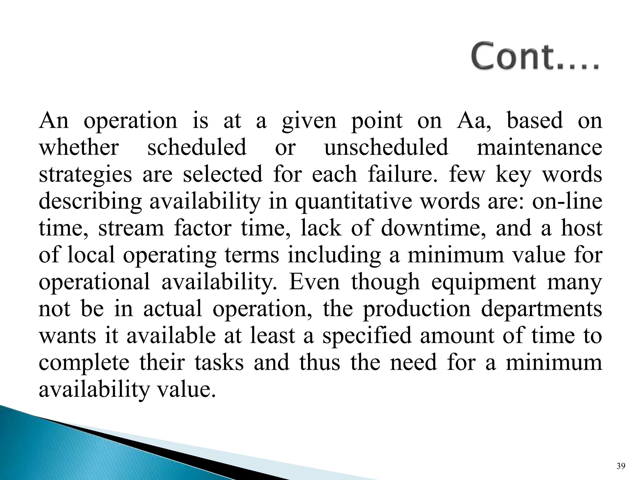 An operation is at a given point on Aa, based on
whether scheduled or unscheduled maintenance
strategies are selected for each failure. few key words
describing availability in quantitative words are: on-line
time, stream factor time, lack of downtime, and a host
of local operating terms including a minimum value for
operational availability. Even though equipment many
not be in actual operation, the production departments
wants it available at least a specified amount of time to
complete their tasks and thus the need for a minimum
availability value.
39
 