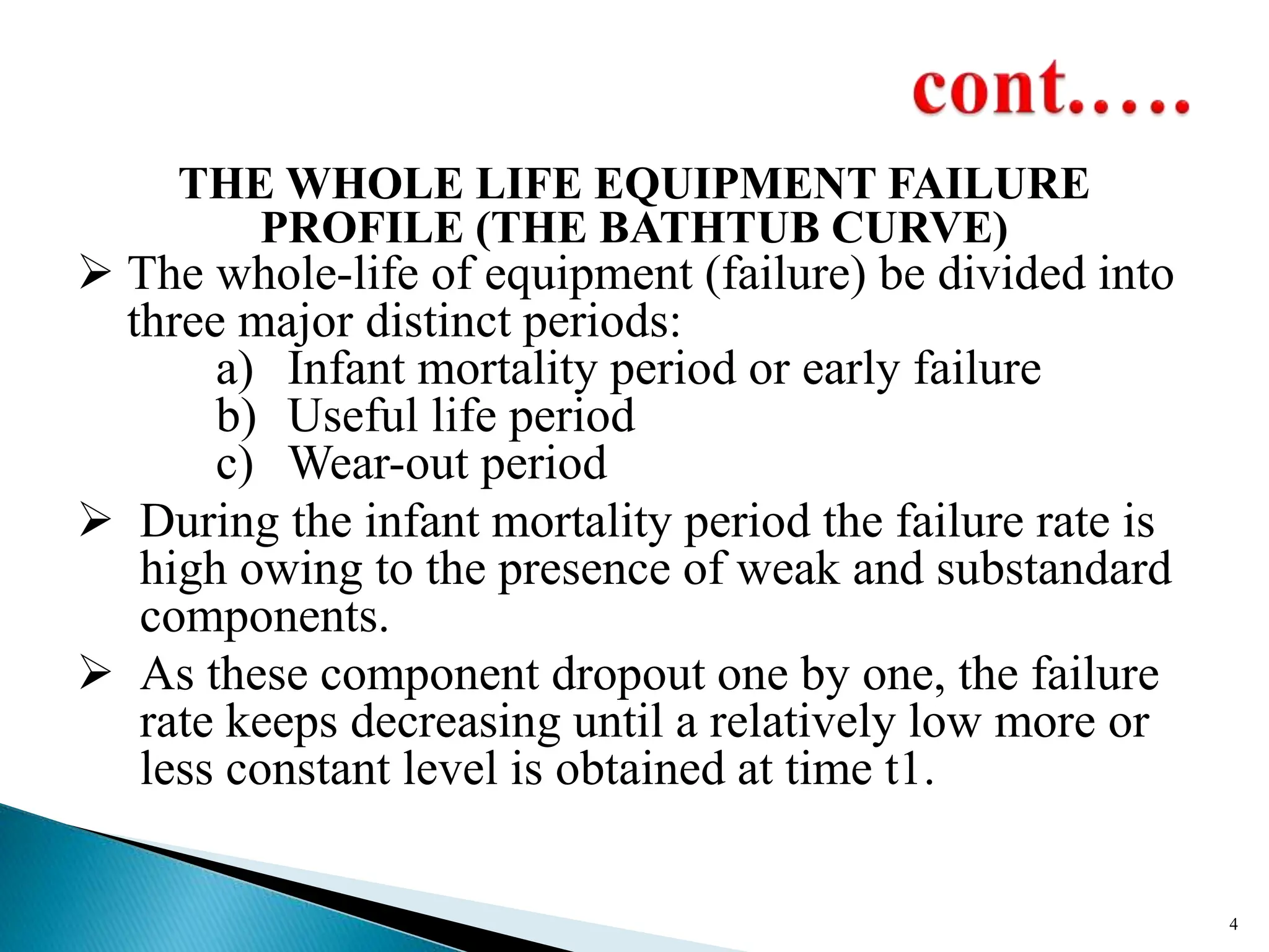 THE WHOLE LIFE EQUIPMENT FAILURE
PROFILE (THE BATHTUB CURVE)
 The whole-life of equipment (failure) be divided into
three major distinct periods:
a) Infant mortality period or early failure
b) Useful life period
c) Wear-out period
 During the infant mortality period the failure rate is
high owing to the presence of weak and substandard
components.
 As these component dropout one by one, the failure
rate keeps decreasing until a relatively low more or
less constant level is obtained at time t1.
4
 