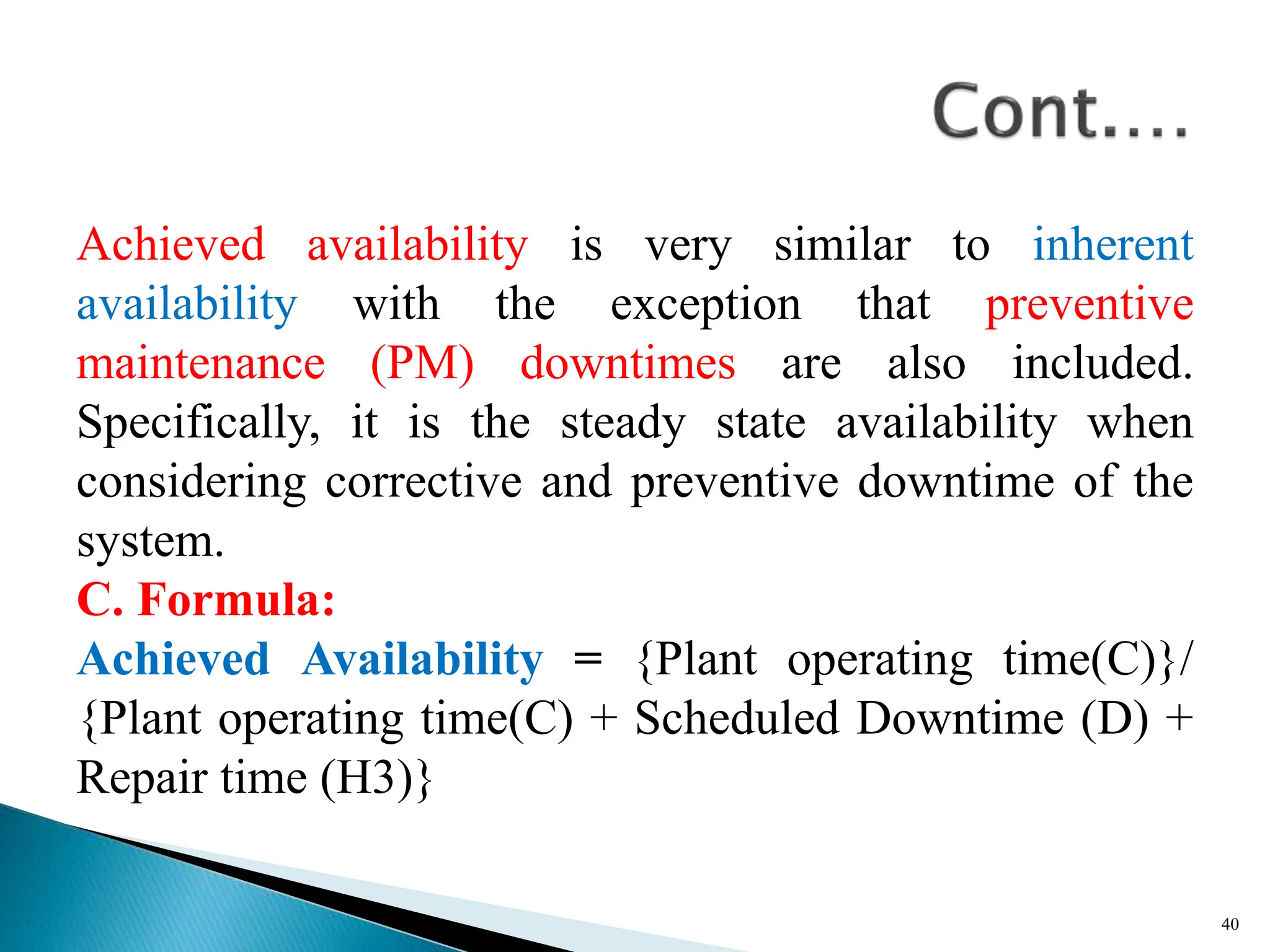 Achieved availability is very similar to inherent
availability with the exception that preventive
maintenance (PM) downtimes are also included.
Specifically, it is the steady state availability when
considering corrective and preventive downtime of the
system.
C. Formula:
Achieved Availability = {Plant operating time(C)}/
{Plant operating time(C) + Scheduled Downtime (D) +
Repair time (H3)}
40
 