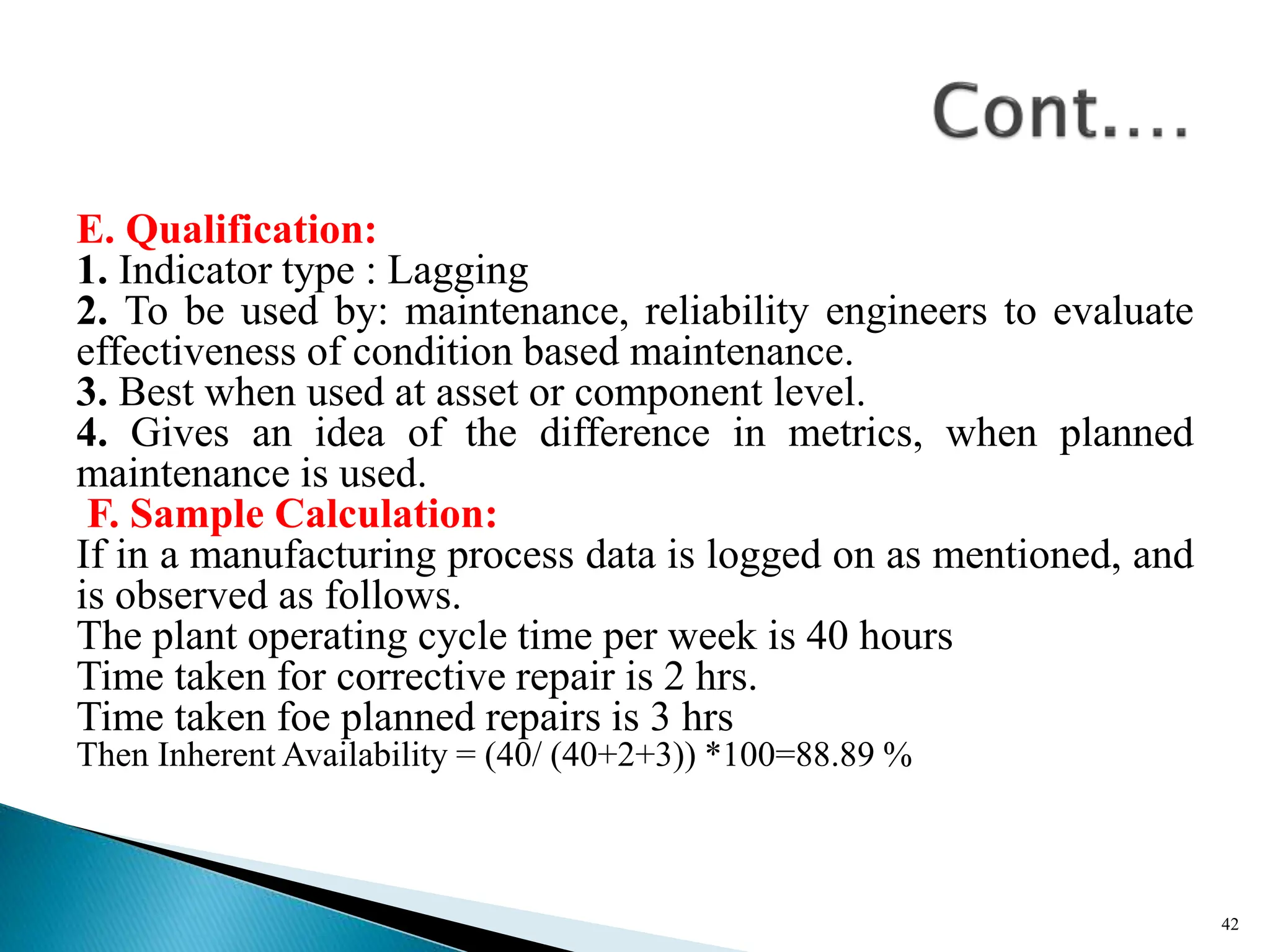 E. Qualification:
1. Indicator type : Lagging
2. To be used by: maintenance, reliability engineers to evaluate
effectiveness of condition based maintenance.
3. Best when used at asset or component level.
4. Gives an idea of the difference in metrics, when planned
maintenance is used.
F. Sample Calculation:
If in a manufacturing process data is logged on as mentioned, and
is observed as follows.
The plant operating cycle time per week is 40 hours
Time taken for corrective repair is 2 hrs.
Time taken foe planned repairs is 3 hrs
Then Inherent Availability = (40/ (40+2+3)) *100=88.89 %
42
 
