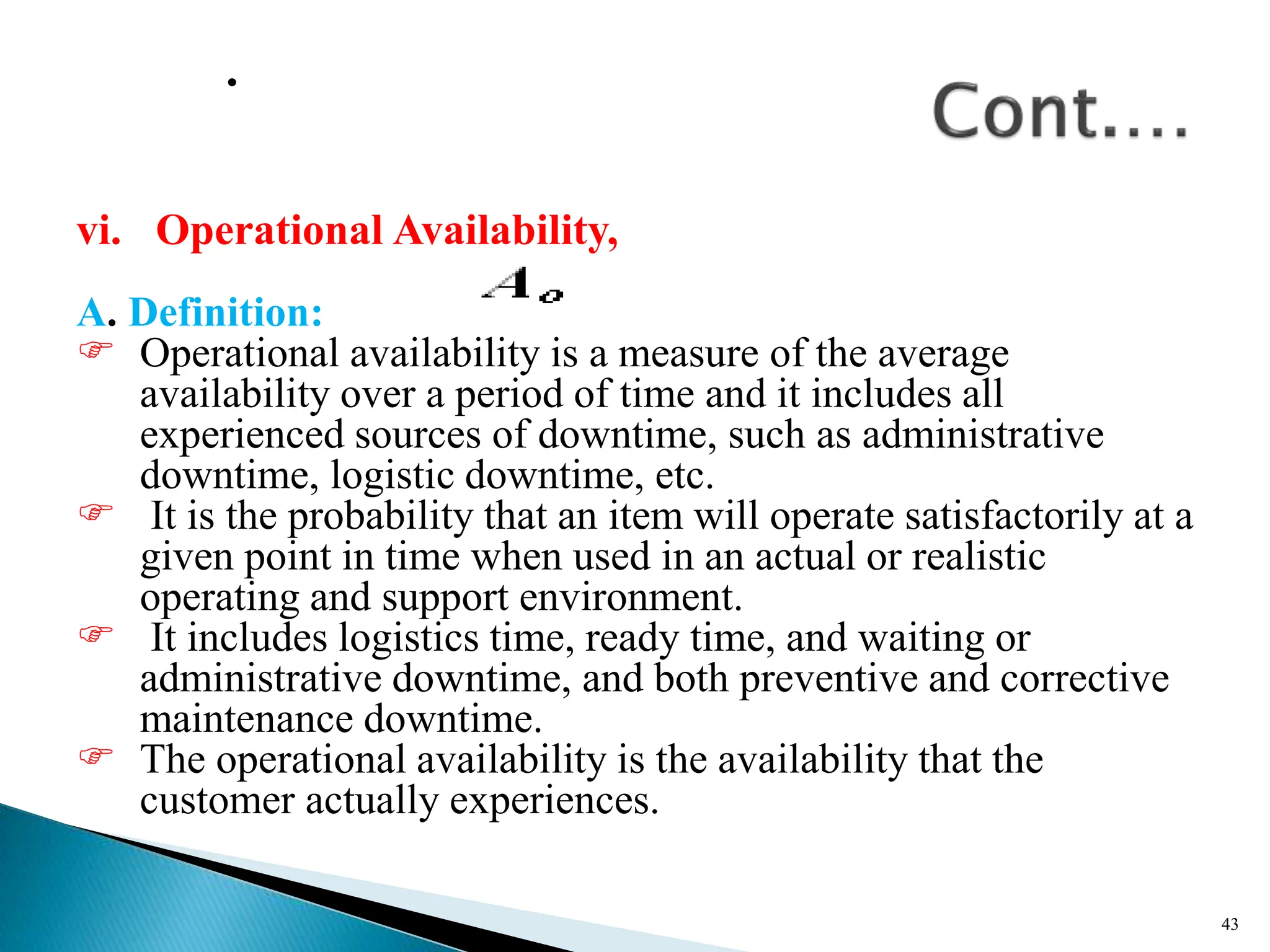 .
vi. Operational Availability,
A. Definition:
 Operational availability is a measure of the average
availability over a period of time and it includes all
experienced sources of downtime, such as administrative
downtime, logistic downtime, etc.
 It is the probability that an item will operate satisfactorily at a
given point in time when used in an actual or realistic
operating and support environment.
 It includes logistics time, ready time, and waiting or
administrative downtime, and both preventive and corrective
maintenance downtime.
 The operational availability is the availability that the
customer actually experiences.
43
 