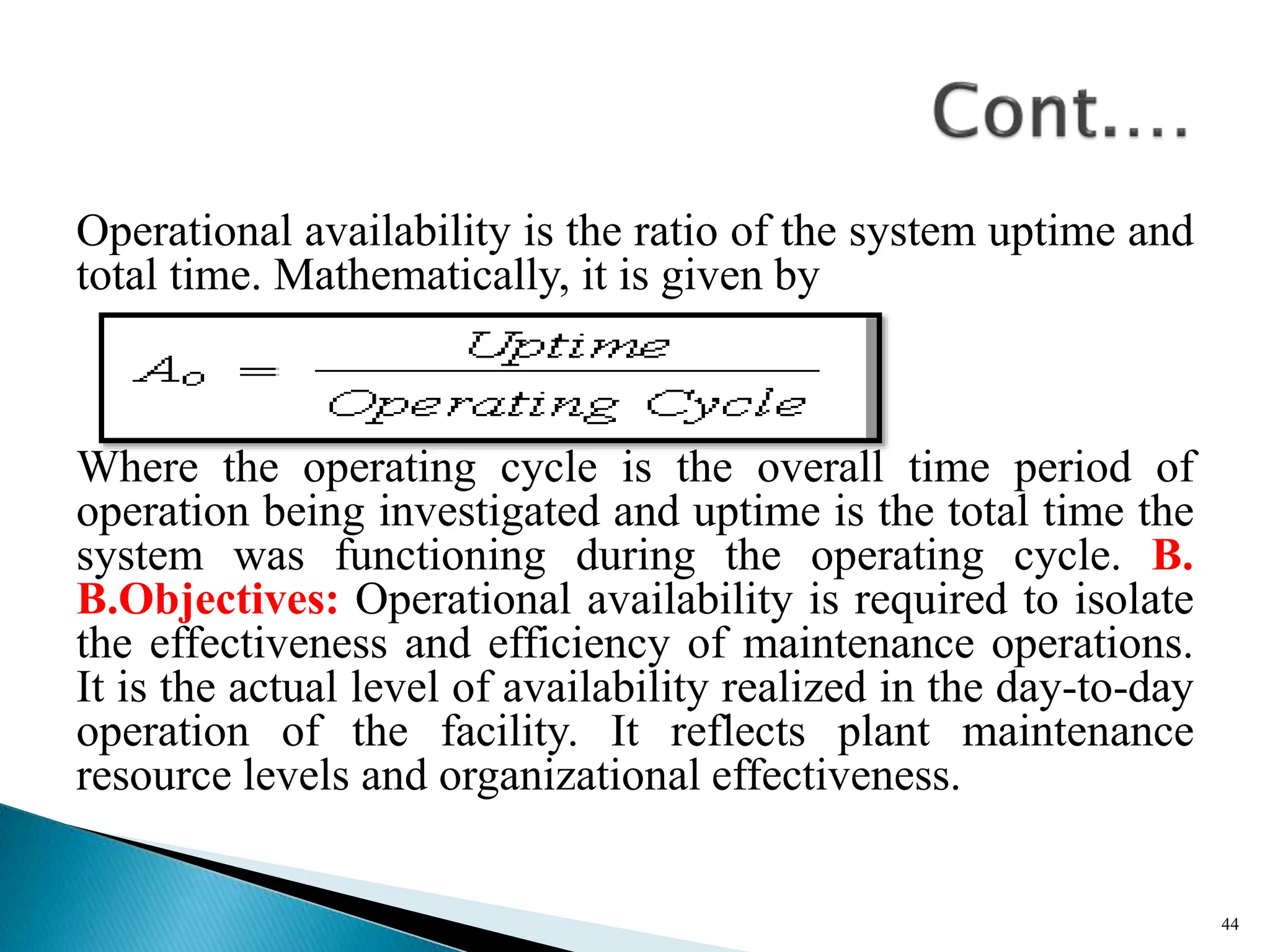 Operational availability is the ratio of the system uptime and
total time. Mathematically, it is given by
Where the operating cycle is the overall time period of
operation being investigated and uptime is the total time the
system was functioning during the operating cycle. B.
B.Objectives: Operational availability is required to isolate
the effectiveness and efficiency of maintenance operations.
It is the actual level of availability realized in the day-to-day
operation of the facility. It reflects plant maintenance
resource levels and organizational effectiveness.
44
 